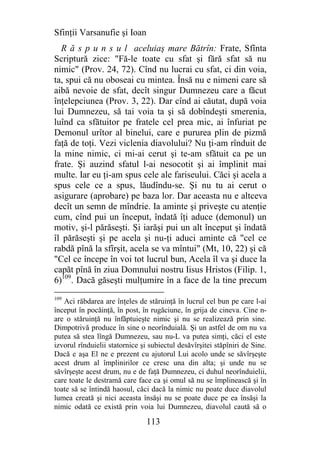 Sfinţii Varsanufie şi Ioan
  R ă s p u n s u l aceluiaş mare Bătrîn: Frate, Sfînta
Scriptură zice: "Fă-le toate cu sfat şi fără sfat să nu
nimic" (Prov. 24, 72). Cînd nu lucrai cu sfat, ci din voia,
ta, spui că nu oboseai cu mintea. Însă nu e nimeni care să
aibă nevoie de sfat, decît singur Dumnezeu care a făcut
înţelepciunea (Prov. 3, 22). Dar cînd ai căutat, după voia
lui Dumnezeu, să tai voia ta şi să dobîndeşti smerenia,
luînd ca sfătuitor pe fratele cel prea mic, ai înfuriat pe
Demonul urîtor al binelui, care e pururea plin de pizmă
faţă de toţi. Vezi viclenia diavolului? Nu ţi-am rînduit de
la mine nimic, ci mi-ai cerut şi te-am sfătuit ca pe un
frate. Şi auzind sfatul l-ai nesocotit şi ai împlinit mai
multe. Iar eu ţi-am spus cele ale fariseului. Căci şi acela a
spus cele ce a spus, lăudîndu-se. Şi nu tu ai cerut o
asigurare (aprobare) pe baza lor. Dar aceasta nu e altceva
decît un semn de mîndrie. Ia aminte şi priveşte cu atenţie
cum, cînd pui un început, îndată îţi aduce (demonul) un
motiv, şi-l părăseşti. Şi iarăşi pui un alt început şi îndată
îl părăseşti şi pe acela şi nu-ţi aduci aminte că "cel ce
rabdă pînă la sfîrşit, acela se va mîntui" (Mt, 10, 22) şi că
"Cel ce începe în voi tot lucrul bun, Acela îl va şi duce la
capăt pînă în ziua Domnului nostru Iisus Hristos (Filip. 1,
6)109. Dacă găseşti mulţumire în a face de la tine precum
109
   Aci răbdarea are înţeles de stăruinţă în lucrul cel bun pe care l-ai
început în pocăinţă, în post, în rugăciune, în grija de cineva. Cine n-
are o stăruinţă nu înfăptuieşte nimic şi nu se realizează prin sine.
Dimpotrivă produce în sine o neorînduială. Şi un astfel de om nu va
putea să stea lîngă Dumnezeu, sau nu-L va putea simţi, căci el este
izvorul rînduielii statornice şi subiectul desăvîrşitei stăpîniri de Sine.
Dacă e aşa El ne e prezent cu ajutorul Lui acolo unde se săvîrşeşte
acest drum al împlinirilor ce cresc una din alta; şi unde nu se
săvîrşeşte acest drum, nu e de faţă Dumnezeu, ci duhul neorînduielii,
care toate le destramă care face ca şi omul să nu se împlinească şi în
toate să se întindă haosul, căci dacă la nimic nu poate duce diavolul
lumea creată şi nici aceasta însăşi nu se poate duce pe ea însăşi la
nimic odată ce există prin voia lui Dumnezeu, diavolul caută să o

                                113
 