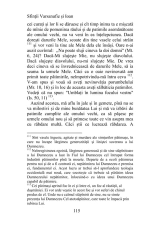 Sfinţii Varsanufie şi Ioan
cei curaţi şi lor li se dăruesc şi cît timp inima ta e mişcată
de mînie de pomenirea răului şi de patimile asemănătoare
ale omului vechi, nu va veni în ea înţelepciunea. Dacă
doreşti darurile Mele, scoate din tine vasele celui străin
111
    şi vor veni la tine ale Mele dela ele însăşi. Oare n-ai
auzit cuvîntul: ,,Nu poate sluji cineva la doi domni" (Mt.
6, 24)? Dacă-Mi slujeşte Mie, nu slujeşte diavolului.
Dacă slujeşte diavolului, nu-mi slujeşte Mie. De vrea
deci cineva să se învrednicească de darurile Mele, să ia
seama la urmele Mele. Căci ca o oaie nevinovată am
primit toate pătimirile, neîmpotrivindu-mă întru ceva 112.
V-am spus şi vouă să aveţi nevinovăţia porumbelului
(Mr. 10, 16) şi în loc de aceasta aveţi sălbăticia patimilor.
Vedeţi că nu spun: "Umblaţi în lumina focului vostru"
(Is. 50, 11) 113.
  Auzind acestea, mă aflu în jale şi în gemete, pînă nu se
va milostivi şi de mine bunătatea Lui şi mă va izbăvi de
patimile cumplite ale omului vechi, ca să păşesc pe
urmele omului nou şi să primesc toate ce vin asupra mea
cu răbdare multă. Căci ştii ce lucrează răbdarea. A

111
    Sînt vasele înguste, agitate şi murdare ale simţurilor pătimaşe, în
care nu încape lărgimea generozităţii şi liniştei suverana a lui
Dumnezeu.
112
    Neînregistrarea egoistă, lărgimea generoasă şi de sine stăpînitoare
a lui Dumnezeu a luat în Fiul lui Dumnezeu cel întrupat forma
îndurării pătimirilor pînă la moarte. Departe de a ocoli pătimirea
pentru noi şi de a fi contrară ei, nepătimirea lui Dumnezeu e premisa
ei, fundamentul ei. Acest lucru ar trebui să-l aprofundeze teologia
occidentală mai nouă, care socoteşte că trebuie să părăsim ideea
Dumnezeului nepătimitor, înlocuind-o cu ideea unui Dumnezeu
capabil de pătimire.
113
    Cei pătimaşi aprind foc în ei şi între ei, un foc al răutăţii, al
duşmăniei. Ei vor arde veşnic în acest foc şi vor suferi de chinul
produs de el. Unde nu e calmul stăpînirii de sine, nu se simte
prezenţa lui Dumnezeu Cel atotstăpînitor, care toate le împacă prin
iubirea Lui.

                              115
 