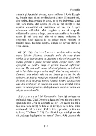 Filocalia
amintit şi Apostolul despre, aceasta (Rom. 15, 4). Roagă-
te, fratele meu, să mi se dăruiască şi mie. Şi mustră-mă,
din iubire, dacă greşesc în ceva, ca să mă îndreptez. Căci
sînt fără minte, dar iubesc pe cei ce mă învaţă şi mă
mustră, cunoscînd că învăţătura lor îmi va fi spre
mîntuirea sufletului. Mai roagă-te şi ca să scap de
căderea din ceeace e drept, pentru necazurile ce le am din
toate. Şi mă iartă mai ales că te arunc totdeauna în
oboseală. Căci aceasta îţi va aduce multă răsplată în
Hristos Iisus, Domnul nostru, Căruia se cuvine slava în
veci. Amin.

  68. (V. 164) Î n t r e b a r e a aceluia către acelaş
mare Bătrîn: Părinte, oboselile mele, de care ţi-am
vorbit, le-ai luat asupra ta. Aceasta o fac cei înţelepţi nu
numai pentru a purta povara unuia singur care-i este
apropiat, ci pentru muţi şi pentru folosul sufletelor
noastre. Ba mai mult, ca un adevărat părinte, ne îndemni
să te întrebăm despre calea vieţii. Deci te rog odată ce
Domnul te-a trimis mie ca un liman şi ca un loc de
scăpare, ai milă şi roagă pe stăpînul, ca să-şi, facă milă
de mine şi să-mi arate puţină lumină, pentru că adeseori
cad din neştiinţă; şi învaţă-mă cum m-ai învăţat întîia
oară, ca să mă pocăesc. Şi după aceea arată-mi calea, ca
să ştiu cum să umblu.

  R ă s p u n s u l lui Varsanufie: frate, îţi vorbesc ca
sufetului meu. Căci Domnul a legat sufletul tău cu al meu
spunîndu-mi: ,,Nu te despărţi de el". De aceea nu mi-a
fost mie să te învăţ pe tine ci să învăţ eu de la tine. Căci
mă tem de cel ce a zis: ,,Cel ce înveţi pe altul, pe tine nu
te înveţi ?" (Rom. 2, 21). Dar fiindcă spui că deşi s-a zis
că ,,Ajunge înţeleptului un semn" (Prov. 9,9) ,,tocmai de


                          116
 