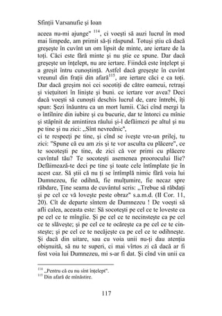 Sfinţii Varsanufie şi Ioan
aceea nu-mi ajunge" 114, ci voeşti să auzi lucrul în mod
mai limpede, am primit să-ţi răspund. Totuşi ştiu că dacă
greşeşte în cuvînt un om lipsit de minte, are iertare de la
toţi. Căci este fără minte şi nu ştie ce spune. Dar dacă
greşeşte un înţelept, nu are iertare. Fiindcă este înţelept şi
a greşit întru cunoştinţă. Astfel dacă greşeşte în cuvînt
vreunul din fraţii din afară115, are iertare căci e ca toţi.
Dar dacă greşim noi cei socotiţi de către oameui, retraşi
şi vieţuitori în linişte şi buni. ce iertare vor avea? Deci
dacă voeşti să cunoşti deschis lucrul de, care întrebi, îţi
spun: Şezi înăuntru ca un mort lumii. Căci cînd mergi la
o întîlnire din iubire şi cu bucurie, dar te întorci cu mînie
şi stăpînit de amintirea răului şi-l defăimezi pe altul şi nu
pe tine şi nu zici: ,,Sînt nevrednic'',
ci te respecţi pe tine, şi cînd se iveşte vre-un prilej, tu
zici: "Spune că eu am zis şi te vor asculta cu plăcere", ce
te socoteşti pe tine, de zici că vor primi cu plăcere
cuvîntul tău? Te socoteşti asemenea proorocului Ilie?
Defăimează-te deci pe tine şi toate cele întîmplate ţie în
acest caz. Să ştii că nu ţi se întîmplă nimic fără voia lui
Dumnezeu, fie odihnă, fie mulţumire, fie necaz spre
răbdare, Ţine seama de cuvântul scris: ,,Trebue să răbdaţi
şi pe cel ce vă loveşte peste obraz" s.a.m.d. (II Cor. 11,
20). Cît de departe sîntem de Dumnezeu ! De voeşti să
afli calea, aceasta este: Să socoteşti pe cel ce te loveste ca
pe cel ce te mîngîie. Şi pe cel ce te necinsteşte ca pe cel
ce te slăveşte; şi pe cel ce te ocăreşte ca pe cel ce te cin-
steşte; şi pe cel ce te necăjeşte ca pe cel ce te odihneşte.
Şi dacă din uitare, sau cu voia unii nu-ţi dau atenţia
obişnuită, să nu te superi, ci mai vîrtos zi că dacă ar fi
fost voia lui Dumnezeu, mi s-ar fi dat. Şi cînd vin unii ca

114
      ,,Pentru că eu nu sînt înţelept".
115
      Din afară de mînăstire.


                                   117
 