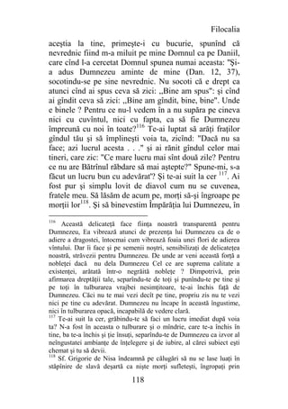 Filocalia
aceştia la tine, primeşte-i cu bucurie, spunînd că
nevrednic fiind m-a miluit pe mine Domnul ca pe Daniil,
care cînd l-a cercetat Domnul spunea numai aceasta: "Şi-
a adus Dumnezeu aminte de mine (Dan. 12, 37),
socotindu-se pe sine nevrednic. Nu socoti că e drept ca
atunci cînd ai spus ceva să zici: ,,Bine am spus": şi cînd
ai gîndit ceva să zici: ,,Bine am gîndit, bine, bine". Unde
e binele ? Pentru ce nu-l vedem în a nu supăra pe cineva
nici cu cuvîntul, nici cu fapta, ca să fie Dumnezeu
împreună cu noi în toate?116 Te-ai luptat să arăţi fraţilor
gîndul tău şi să împlineşti voia ta, zicînd: "Dacă nu sa
face; azi lucrul acesta . . ." şi ai rănit gîndul celor mai
tineri, care zic: "Ce mare lucru mai sînt două zile? Pentru
ce nu are Bătrînul răbdare să mai aştepte?" Spune-mi, s-a
făcut un lucru bun cu adevărat'? Şi te-ai suit la cer 117. Ai
fost pur şi simplu lovit de diavol cum nu se cuvenea,
fratele meu. Să lăsăm de acum pe, morţi să-şi îngroape pe
morţii lor118. Şi să binevestim Împărăţia lui Dumnezeu, în
116
     Această delicateţă face fiinţa noastră transparentă pentru
Dumnezeu, Ea vibrează atunci de prezenţa lui Dumnezeu ca de o
adiere a dragostei, întocmai cum vibrează foaia unei flori de adierea
vîntului. Dar îi face şi pe semenii noştri, sensibilizaţi de delicateţea
noastră, străvezii pentru Dumnezeu. De unde ar veni această forţă a
nobleţei dacă nu dela Dumnezeu Cel ce are suprema calitate a
existenţei, arătată într-o negrăită nobleţe ? Dimpotrivă, prin
afirmarea dreptăţii tale, separîndu-te de toţi şi punîndu-te pe tine şi
pe toţi în tulburarea vrajbei nesimţitoare, te-ai închis faţă de
Dumnezeu. Căci nu te mai vezi decît pe tine, propriu zis nu te vezi
nici pe tine cu adevărat. Dumnezeu nu încape în această îngustime,
nici în tulburarea opacă, incapabilă de vedere clară.
117
    Te-ai suit la cer, grăbindu-te să faci un lucru imediat după voia
ta? N-a fost în aceasta o tulburare şi o mîndrie, care te-a închis în
tine, ba te-a închis şi ţie însuţi, separîndu-te de Dumnezeu ca izvor al
neîngustatei ambianţe de înţelegere şi de iubire, al cărei subiect eşti
chemat şi tu să devii.
118
    Sf. Grigorie de Nisa îndeamnă pe călugări să nu se lase luaţi în
stăpînire de slavă deşartă ca nişte morţi sufleteşti, îngropaţi prin

                               118
 