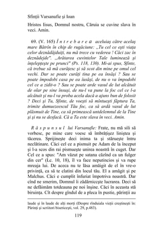 Sfinţii Varsanufie şi Ioan
Hristos Iisus, Domnul nostru, Căruia se cuvine slava în
veci. Amin.

  69. (V. 165) Î n t r e b a r e a aceluiaş către acelaş
mare Bătrîn în chip de rugăciune: ,,Tu cel ce eşti viaţa
celor deznădăjduiţi, nu mă trece cu vederea ! Căci zac în
deznădejde". ,,Arătarea cuvintelor Tale luminează şi
înţelepţeşte pe prunci" (Ps. 118, 130). Mi-ai spus, Sfinte,
că trebue să mă curăţesc şi să scot din mine pe omul cel
vechi. Dar se poate curăţi tina pe ea însăşi ? Sau se
poate împodobi casa pe ea îusăşi, de nu o va împodobi
cel ce a zidit-o ? Sau se poate arde vasul de lut alcătuit
de olar pe sine însuşi, de nu-l va pune la foc cel ce l-a
alcătuit şi nu-l va proba acela dacă a ajuns bun de folosit
? Deci şi Tu, Sfinte, de voeşti să mîntueşti făptura Ta,
trimite dumuezeescul Tău foc, ca să ardă vasul de lut
plăsmuit de Tine, ca să primească untdelemnul de la Tine
şi şi nu se desfacă. Că a Ta este slava în veci. Amin.

  R ă s p u n s u l lui Varsanufie: Frate, nu mă sili să
vorbesc, pe mine care voesc să îmbrăţişez liniştea şi
tăcerea. Sprijineşte deci inima ta şi stărueşte întru
neclătinare. Căci cel ce a pismuit pe Adam de la început
şi l-a scos din rai pismueşte unirea noastră în cuget. Dar
Cel ce a spus: "Am văzut pe satana căzînd ca un fulger
din cer" (Lc. 10, 18), îl va face neputincios şi va rupe
mreaja lui. De aceca nu te lăsa amăigit de el în vre-o
privinţă, ca să te clatini din locul tău. El a amăgit şi pe
Malchus. Căci e cumplit înfuriat împotriva noastră. Dar
cînd ne smerim, Domnul îi zădărniccşte lucrarea. Deci să
ne defăimăm totdeauna pe noi înşine. Căci în aceasta stă
biruinţa. Cît despre gîndul de a pleca în pustie, părinţii au

laude şi în laude de alţi morţi (Despre rînduiala vieţii creştineşti în:
Părinţi şi scriitori bisericeşti, vol. 29, p.483).

                               119
 