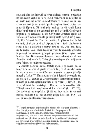 Filocalia
spus că sînt trei lucruri de preţ şi dacă cineva le păzeşte
pe ele poate vieţui şi în mijlocul oamenilor şi în pustie şi
oriunde s-ar întîmpla: Să se defăimeze pe sine însuşi, să-
şi arunce voinţa sa la spate şi să se aştearnă sub picioarele
a toată făptura. Să mai ştie iubirea ta că toată lupta
diavolului este să ne despartă pe unii de alţii. Căci vede
împlinită cu adevărat la noi Scriptura: ,,Fratele ajutat de
frate e ca o cetate întărită şi înconjurată de ziduri" (Prov.
18, 19). Să nu-i dea Dumnezeu să-şi împlinească voia lui
cu noi, ci după cuvîntul Apostolului: "Să-l zdrobească
repede sub picioarele noastre" (Rom. 16, 20). Tu, deci,
nu te îndoi. Căci nădăjduesc că vom fi aruncaţi amîndoi
împreună în aceeaşi groapă, precum ţi-am spus mai
înainte. Iar Dumnezeu deaceea ne-a adunat ca să ne
folosim unul pe altul. Chiar şi aceste ispite sînt mijloace
spre folosul şi întărirea noastră.
  Vieţueşte deci în linişte, fratele meu, şi te roagă, ca să
trecem peste această parte a drumului, ca să nu cheltuim
în zadar zilele noastre. Căci s-a apropiat vremea şi vrăj-
maşul e furios 119. Dumnezeu nu lasă deşartă osteneala ta.
Să nu fie ! Ci ca Cel ce ,,voeşte ca toţi oamenii să se mîn-
tuiască şi la cunoştinţa adevărului să vină" (I Tim. 2, 11),
vrea să intri la desăvîrşire. Dar a zis Apostolilor săi:
"Ziceţi atunci că slugi nevrednice sîntem" (Lc. 17, 20).
De accea să ne stăpînim. Şi El va face mila Sa cu noi
pentru numele Său cel chemat peste noi (Ier. 14,9) Că
Lui se cuvine slava în veci. Amin.


119
   Timpul nu trebue cheltuit nici în păcate, nici în deşert, ci pentru a
face bine şi pentru a înainta în desăvirşire, în apropierea de
Dumnezeu, şi între olaltă în eliberarea de robia patimilor
despărţitoare, fără rost şi fără orizont. Timpul trebue folosit cu atît
mai serios cu cît ni s-a apropiat de sfîrşit, iar vrăjmaşul e furios pe
cei ce vede că-i vor scăpa, fiindcă au pornit pe calea care-i duce la
vieţuirea armonioasă şi veşnică în Dumnezeu.

                               120
 