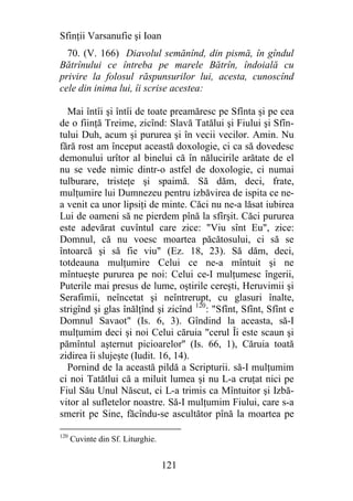 Sfinţii Varsanufie şi Ioan
  70. (V. 166) Diavolul semănînd, din pismă, în gîndul
Bătrînului ce întreba pe marele Bătrîn, îndoială cu
privire la folosul răspunsurilor lui, acesta, cunoscînd
cele din inima lui, îi scrise acestea:

  Mai întîi şi întîi de toate preamăresc pe Sfînta şi pe cea
de o fiinţă Treime, zicînd: Slavă Tatălui şi Fiului şi Sfîn-
tului Duh, acum şi pururea şi în vecii vecilor. Amin. Nu
fără rost am început această doxologie, ci ca să dovedesc
demonului urîtor al binelui că în nălucirile arătate de el
nu se vede nimic dintr-o astfel de doxologie, ci numai
tulburare, tristeţe şi spaimă. Să dăm, deci, frate,
mulţumire lui Dumnezeu pentru izbăvirea de ispita ce ne-
a venit ca unor lipsiţi de minte. Căci nu ne-a lăsat iubirea
Lui de oameni să ne pierdem pînă la sfîrşit. Căci pururea
este adevărat cuvîntul care zice: "Viu sînt Eu", zice:
Domnul, că nu voesc moartea păcătosului, ci să se
întoarcă şi să fie viu" (Ez. 18, 23). Să dăm, deci,
totdeauna mulţumire Celui ce ne-a mîntuit şi ne
mîntueşte pururea pe noi: Celui ce-I mulţumesc îngerii,
Puterile mai presus de lume, oştirile cereşti, Heruvimii şi
Serafimii, neîncetat şi neîntrerupt, cu glasuri înalte,
strigînd şi glas înălţînd şi zicînd 120: "Sfînt, Sfînt, Sfînt e
Domnul Savaot" (Is. 6, 3). Gîndind la aceasta, să-I
mulţumim deci şi noi Celui căruia "cerul Îi este scaun şi
pămîntul aşternut picioarelor'' (Is. 66, 1), Căruia toată
zidirea îi slujeşte (Iudit. 16, 14).
  Pornind de la această pildă a Scripturii. să-I mulţumim
ci noi Tatătlui că a miluit lumea şi nu L-a cruţat nici pe
Fiul Său Unul Născut, ci L-a trimis ca Mîntuitor şi Izbă-
vitor al sufletelor noastre. Să-I mulţumim Fiului, care s-a
smerit pe Sine, făcîndu-se ascultător pînă la moartea pe

120
      Cuvinte din Sf. Liturghie.


                                   121
 