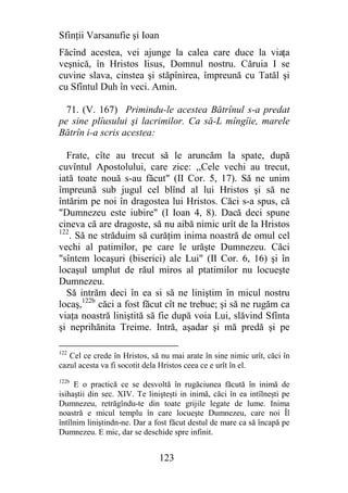 Sfinţii Varsanufie şi Ioan
Făcînd acestea, vei ajunge la calea care duce la viaţa
veşnică, în Hristos Iisus, Domnul nostru. Căruia I se
cuvine slava, cinstea şi stăpînirea, împreună cu Tatăl şi
cu Sfîntul Duh în veci. Amin.

  71. (V. 167) Primindu-le acestea Bătrînul s-a predat
pe sine plîusului şi lacrimilor. Ca să-L mîngîie, marele
Bătrîn i-a scris acestea:

  Frate, cîte au trecut să le aruncăm la spate, după
cuvîntul Apostolului, care zice: ,,Cele vechi au trecut,
iată toate nouă s-au făcut" (II Cor. 5, 17). Să ne unim
împreună sub jugul cel blînd al lui Hristos şi să ne
întărim pe noi în dragostea lui Hristos. Căci s-a spus, că
"Dumnezeu este iubire" (I Ioan 4, 8). Dacă deci spune
cineva că are dragoste, să nu aibă nimic urît de la Hristos
122
    . Să ne străduim să curăţim inima noastră de omul cel
vechi al patimilor, pe care le urăşte Dumnezeu. Căci
"sîntem locaşuri (biserici) ale Lui" (II Cor. 6, 16) şi în
locaşul umplut de răul miros al ptatimilor nu locueşte
Dumnezeu.
  Să intrăm deci în ea si să ne liniştim în micul nostru
locaş,122b căci a fost făcut cît ne trebue; şi să ne rugăm ca
viaţa noastră liniştită să fie după voia Lui, slăvind Sfînta
şi neprihănita Treime. Intră, aşadar şi mă predă şi pe

122
   Cel ce crede în Hristos, să nu mai arate în sine nimic urît, căci în
cazul acesta va fi socotit dela Hristos ceea ce e urît în el.
122b
     E o practică ce se desvoltă în rugăciunea făcută în inimă de
isihaştii din sec. XIV. Te linişteşti in inimă, căci în ea intîlneşti pe
Dumnezeu, retrăgîndu-te din toate grijile legate de lume. Inima
noastră e micul templu în care locueşte Dumnezeu, care noi Îl
întîlnim liniştindn-ne. Dar a fost făcut destul de mare ca să încapă pe
Dumnezeu. E mic, dar se deschide spre infinit.


                               123
 