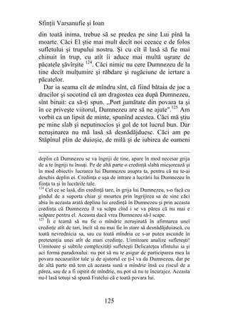 Sfinţii Varsanufie şi Ioan
din toată inima, trebue să se predea pe sine Lui pînă la
moarte. Căci El ştie mai mult decît noi ceeace e de folos
sufletului şi trupului nostru. Şi cu cît îl lasă să fie mai
chinuit în trup, cu atît îi aduce mai multă uşrare de
păcatele şăvîrşite 124. Căci nimic nu cere Dumnezeu de la
tine decît mulţumire şi răbdare şi rugăciune de iertare a
păcatelor.
  Dar ia seama cît de mîndru sînt, că fiind bătaia de joc a
dracilor şi socotind că am dragostea cea după Dumnezeu,
sînt biruit: ca să-ţi spun. ,,Port jumătate din povara ta şi
în ce priveşte viitorul, Dumnezeu are să ne ajute".125 Am
vorbit ca un lipsit de minte, spunînd acestea. Căci mă ştiu
pe mine slab şi neputinocios şi gol de tot lucrul bun. Dar
neruşinarea nu mă lasă să desnădăjduesc. Căci am pe
Stăpînul plin de duioşie, de milă şi de iubirea de oameni

deplin că Dumnezeu se va îngriji de tine, apare în mod necesar grija
de a te îngriji tu însuţi. Pe de altă parte o credinţă slabă micşorează şi
în mod obiectiv lucrarea lui Dumnezeu asupra ta, pentru că nu te-ai
deschis deplin ei. Credinţa e uşa de intrare a lucrării lui Dumnezeu în
fiinţa ta şi în lucrările tale.
124
    Cel ce se lasă, din credinţă tare, în grija lui Dumnezeu, s-o facă cu
gîndul de a suporta chiar şi moartea prin îngrijirea sa de sine căci
abia în aceasta arată deplina lui credinţă în Dumnezeu şi prin aceasta
credinţa că Dumnezeu îl va scăpa cînd i se va părea că nu mai e
scăpare pentru el. Aceasta dacă vrea Dumnezeu să-l scape.
125
     Îi e teamă să nu fie o mîndrie neruşinată în afirmarea unei
credinţe atît de tari, încît să nu mai fie în stare să desnădăjduiască, cu
toată nevrednicia sa, sau cu toată mîndria ce s-ar putea ascunde în
pretetenţia unei atît de mari credinţe. Uimitoare analize sufleteşti!
Uimitoare şi subtile complexităţi sufleteşti Delicateţea sfîntului ia şi
aci forma paradoxului: nu pot să nu te asigur de participarea mea la
povara necazurilor tale şi de ajutorul ce ţi-l va da Dumnezeu, dar pe
de altă parte mă tem că aceasta sună a mîndrie însă cu riscul de a
părea, sau de a fi ispitit de mîndrie, nu pot să nu te încurajez. Aceasta
nu-l lasă totuşi să spună Fratelui că e toată povara lui.



                                125
 