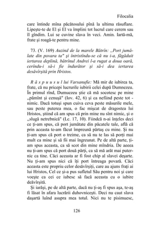 Filocalia
care întinde mîna păcătosului pînă la ultima răsuflare.
Lipeşte-te de El şi El va împlini tot lucrul care cerem sau
îl gîndim. Lui se cuvine slava în veci. Amin. Iartă-mă,
frate şi roagă-te pentru mine.

  73. (V. 169) Auzind de la marele Bătrîn: ,,Port jumă-
late din povara ta" şi întristîndu-se că nu i-a, făgăduit
iertarea deplină, bătrînul Andrei l-a rugat a doua oară,
cerîndu-i să-i fie îndurător şi să-i dea iertarea
desăvîrşită prin Hristos.

   R ă s p u u s u l lui Varsanufie: Mă mir de iubirea ta,
frate, că nu pricepi lucrurile iubirii celei după Dumnezeu.
În primul rînd, Dumuezeu ştie că mă socotesc pe mine
,,pămînt şi cenuşă" (Iov. 42, 6) şi ca nefiind peste tot -
nimic. Dacă totuşi spun cuiva ceva peste măsurile mele,
sau peste puterea mea, o fac mişcat de dragostea lui
Hristos, ştiind că am spus că prin mine nu sînt nimic, şi o
,,slugă netrebnică" (Lc. 17, 10). Fiindcă n-ai înţeles deci
ce ţi-am spus, că port jumătate din păcatele tale, află că
prin aceasta te-am făcut împreună părtaş cu mine. Şi nu
ţi-am spus că port o treime, ca să nu te las să porţi mai
mult ca mine şi să fii mai îngreunat. Pe de altă parte, ţi-
am spus aceasta, ca să scot din mine mîndria. De aeeea
nu ţi-am spus că port două părţi, ca să mă arăt mai puter-
nic ca tine. Căci aceasta ar fi fost chip al slavei deşarte.
Nu ţi-am spus nici că îţi port întreaga povară. Căci
aceasta este propriu celor desăvîrşiţi, care au ajuns fraţi ai
lui Hristos, Cel ce şi-a pus sufletul Său pentru noi şi care
voeşte ca cei ce iubesc să facă aceasta cu o iubire
deăvîrşită.
   Şi iarăşi, pe de altă parte, dacă nu ţi-aş fi spus aşa, te-aş
fi lăsat în afara lucrării duhovniceşti. Deci nu caut slava
daşartă luînd asupra mea totul. Nici nu te pisimuesc,

                           126
 