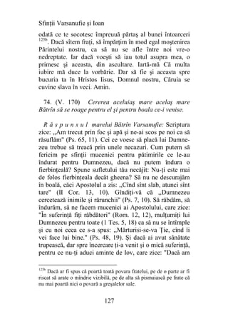 Sfinţii Varsanufie şi Ioan
odată ce te socotesc împreuuă părtaş al bunei întoarceri
125b
     . Dacă sîtem fraţi, să împărţim în mod egal moştenirea
Părintelui nostru, ca să nu se afle între noi vre-o
nedreptate. Iar dacă voeşti să iau totul asupra mea, o
primesc şi aceasta, din ascultare. Iartă-mă Că multa
iubire mă duce la vorbărie. Dar să fie şi aceasta spre
bucuria ta în Hristos Iisus, Domnul nostru, Căruia se
cuvine slava în veci. Amin.

 74. (V. 170) Cererea aceluiaş mare acelaş mare
Bătrîn să se roage pentru el şi pentru boala ce-i venise.

  R ă s p u n s u l marelui Bătrîn Varsanufie: Scriptura
zice: ,,Am trecut prin foc şi apă şi ne-ai scos pe noi ca să
răsuflăm" (Ps. 65, 11). Cei ce voesc să placă lui Dumne-
zeu trebue să treacă prin unele necazuri. Cum putem să
fericim pe sfinţii mucenici pentru pătimirile ce le-au
îndurat pentru Dumnezeu, dacă nu putem îndura o
fierbinţeală? Spune sufletului tău necăjit: Nu-ţi este mai
de folos fierbinţeala decăt gheena? Să nu ne descurajăm
în boală, căci Apostolul a zis: ,,Cînd sînt slab, atunci sînt
tare" (II Cor. 13, 10). Gîndiţi-vă că ,,Dumnezeu
cercetează inimile şi rărunchii" (Ps. 7, 10). Să răbdăm, să
îndurăm, să ne facem mucenici ai Apostolului, care zice:
"În suferinţă fiţi răbdători" (Rom. 12, 12), mulţumiţi lui
Dumnezeu pentru toate (1 Tes. 5, 18) ca să nu se întîmple
şi cu noi ceea ce s-a spus: ,,Mărturisi-se-va Ţie, cînd îi
vei face lui bine." (Ps. 48, 19). Şi dacă ai avut sănătate
trupească, dar spre încercare ţi-a venit şi o mică suferinţă,
pentru ce nu-ţi aduci aminte de Iov, care zice: "Dacă am

125b
    Dacă ar fi spus că poartă toată povara fratelui, pe de o parte ar fi
riscat să arate o mîndrie vizibilă, pe de alta să pismuiască pe frate că
nu mai poartă nici o povară a greşalelor sale.


                               127
 