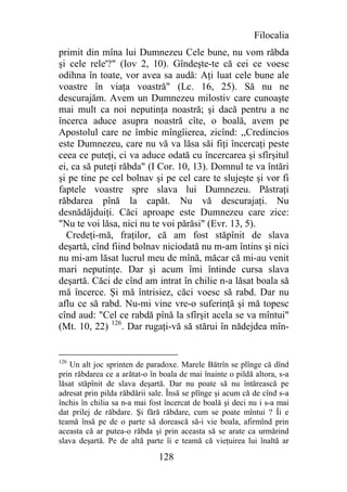 Filocalia
primit din mîna lui Dumnezeu Cele bune, nu vom răbda
şi cele rele'?" (Iov 2, 10). Gîndeşte-te că cei ce voesc
odihna în toate, vor avea sa audă: Aţi luat cele bune ale
voastre în viaţa voastră" (Lc. 16, 25). Să nu ne
descurajăm. Avem un Dumnezeu milostiv care cunoaşte
mai mult ca noi neputinţa noastră; şi dacă pentru a ne
încerca aduce asupra noastră cîte, o boală, avem pe
Apostolul care ne îmbie mîngîierea, zicînd: ,,Credincios
este Dumnezeu, care nu vă va lăsa săi fiţi încercaţi peste
ceea ce puteţi, ci va aduce odată cu încercarea şi sfîrşitul
ei, ca să puteţi răbda" (I Cor. 10, 13). Domnul te va întări
şi pe tine pe cel bolnav şi pe cel care te slujeşte şi vor fi
faptele voastre spre slava lui Dumnezeu. Păstraţi
răbdarea pînă la capăt. Nu vă descurajaţi. Nu
desnădăjduiţi. Căci aproape este Dumnezeu care zice:
"Nu te voi lăsa, nici nu te voi părăsi" (Evr. 13, 5).
  Credeţi-mă, fraţilor, că am fost stăpînit de slava
deşartă, cînd fiind bolnav niciodată nu m-am întins şi nici
nu mi-am lăsat lucrul meu de mînă, măcar că mi-au venit
mari neputinţe. Dar şi acum îmi întinde cursa slava
deşartă. Căci de cînd am intrat în chilie n-a lăsat boala să
mă încerce. Şi mă întrisiez, căci voesc să rabd. Dar nu
aflu ce să rabd. Nu-mi vine vre-o suferinţă şi mă topesc
cînd aud: "Cel ce rabdă pînă la sfîrşit acela se va mîntui"
(Mt. 10, 22) 126. Dar rugaţi-vă să stărui în nădejdea mîn-


126
   Un alt joc sprinten de paradoxe. Marele Bătrîn se plînge că dînd
prin răbdarea ce a arătat-o în boala de mai înainte o pildă altora, s-a
lăsat stăpînit de slava deşartă. Dar nu poate să nu întărească pe
adresat prin pilda răbdării sale. Însă se plînge şi acum că de cînd s-a
închis în chilia sa n-a mai fost încercat de boală şi deci nu i s-a mai
dat prilej de răbdare. Şi fără răbdare, cum se poate mîntui ? Îi e
teamă însă pe de o parte să dorească să-i vie boala, afirmînd prin
aceasta că ar putea-o răbda şi prin aceasta să se arate ca urmărind
slava deşartă. Pe de altă parte îi e teamă că vieţuirea lui înaltă ar

                              128
 