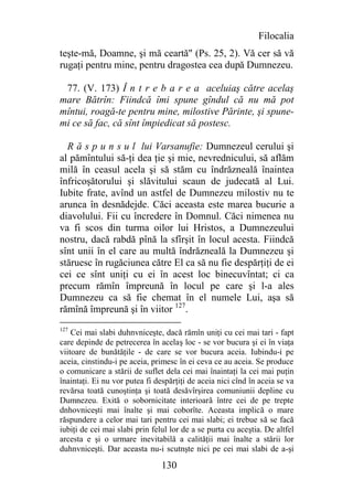 Filocalia
teşte-mă, Doamne, şi mă ceartă" (Ps. 25, 2). Vă cer să vă
rugaţi pentru mine, pentru dragostea cea după Dumnezeu.

 77. (V. 173) Î n t r e b a r e a aceluiaş către acelaş
mare Bătrîn: Fiindcă îmi spune gîndul că nu mă pot
mîntui, roagă-te pentru mine, milostive Părinte, şi spune-
mi ce să fac, că sînt împiedicat să postesc.

  R ă s p u n s u l lui Varsanufie: Dumnezeul cerului şi
al pămîntului să-ţi dea ţie şi mie, nevrednicului, să aflăm
milă în ceasul acela şi să stăm cu îndrăzneală înaintea
înfricoşătorului şi slăvitului scaun de judecată al Lui.
Iubite frate, avînd un astfel de Dumnezeu milostiv nu te
arunca în desnădejde. Căci aceasta este marea bucurie a
diavolului. Fii cu încredere în Domnul. Căci nimenea nu
va fi scos din turma oilor lui Hristos, a Dumnezeului
nostru, dacă rabdă pînă la sfîrşit în locul acesta. Fiindcă
sînt unii în el care au multă îndrăzneală la Dumnezeu şi
stăruesc în rugăciunea către El ca să nu fie despărţiţi de ei
cei ce sînt uniţi cu ei în acest loc binecuvîntat; ci ca
precum rămîn împreună în locul pe care şi l-a ales
Dumnezeu ca să fie chemat în el numele Lui, aşa să
rămînă împreună şi în viitor 127.
127
    Cei mai slabi duhnvniceşte, dacă rămîn uniţi cu cei mai tari - fapt
care depinde de petrecerea în acelaş loc - se vor bucura şi ei în viaţa
viitoare de bunătăţile - de care se vor bucura aceia. Iubindu-i pe
aceia, cinstindu-i pe aceia, primesc în ei ceva ce au aceia. Se produce
o comunicare a stării de suflet dela cei mai înaintaţi la cei mai puţin
înaintaţi. Ei nu vor putea fi despărţiţi de aceia nici cînd în aceia se va
revărsa toată cunoştinţa şi toată desăvîrşirea comuniunii depline cu
Dumnezeu. Exită o sobornicitate interioară între cei de pe trepte
dnhovniceşti mai înalte şi mai coborîte. Aceasta implică o mare
răspundere a celor mai tari pentru cei mai slabi; ei trebue să se facă
iubiţi de cei mai slabi prin felul lor de a se purta cu aceştia. De altfel
arcesta e şi o urmare inevitabilă a calităţii mai înalte a stării lor
duhnvniceşti. Dar aceasta nu-i scutnşte nici pe cei mai slabi de a-şi

                                130
 