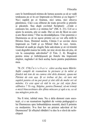 Filocalia
care le înstrăinează mintea de lumea aceasta ca să se vadă
totdeauna pe ei în cer împreună cu Hristos şi cu îngerii ?
Nu-i supără pe ei foamea, nici setea, nici altceva
pămîntesc. Căci s-au eliberat de toate poverile şi ptimile
şi păcatele. Sau după cuvîntul Scripturii: ,,Unde e
comoara lor, acolo e şi mintea lor" (Mt. 6. 21). Cel ce a
ajuns la aceasta, ştie ce aude. Dar ce am de făcut eu care
n-am făcut nimic ? Dar nu desnădăjduesc. Căci puternic e
Dumnezeu ca să ne aşeze printre cei ce vor afla milă în
Hristos Iisus, Domnul nostru, Căruia I se cuvine slava
împreună cu Tatăl şi cu Sfîntul Duh în veci. Amin.
Domnul să audă pe slugile Sale adevărate şi să vă trimită
vouă degrabă marea lui milă, iar mie să-mi dea eă ştiu, să
vin la cunoştinţa adevărului" (I Tim. 2, 4). Roagă-te
pentru mine şi îmbrăţişează pe fratele tău împreună
slujitor, rugîndu-l să facă acelaş lucru pentru puţinătatea
mea.

   78. (V. 174) Î n t r e b a r e către acelaş mare Bătrîn:
Sufăr cumplit de reumatism la picioare şi la mîini şi
fiindcă mă tem de nu cumva sînt dela demoni, spune-mi
Părinte de este aşa. Şi ce trebue să fac, că tare mă
supără pentru că nu pot posti şi sînt silit de multe ori să
mănînc. Ce este apoi că văd în vis, pe zid, nişte fiare
sălbntice ? Te rog, Stăpîne, pentru Domnul, să-mi trimiţi
o mică binecuvîntare din sfînta mîncare şi apă a ta, ca să
iau mîngîere prin ele.

  Nu fi trist, iubitul meu. Nu e dela demoni cum soco-
teşti, ci e un reumatism îngăduit de voinţa pedagogică a
lui Dumnezeu spre îmbunătăţirea noastră, dacă îl primim
cu mulţumire. N-a fost Iov un prieten adevărat al lui
Dumnezeu? Şi sfîrşitul răbdării l-a dus la o slavă de neîn-
chipuit

                         132
 