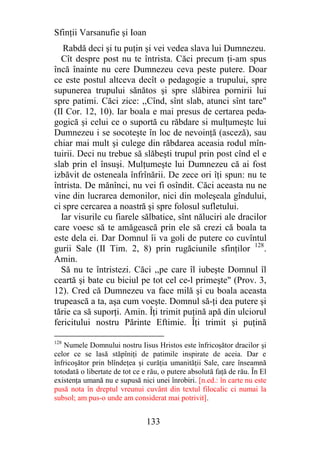 Sfinţii Varsanufie şi Ioan
   Rabdă deci şi tu puţin şi vei vedea slava lui Dumnezeu.
  Cît despre post nu te întrista. Căci precum ţi-am spus
încă înainte nu cere Dumnezeu ceva peste putere. Doar
ce este postul altceva decît o pedagogie a trupului, spre
supunerea trupului sănătos şi spre slăbirea pornirii lui
spre patimi. Căci zice: ,,Cînd, sînt slab, atunci sînt tare"
(II Cor. 12, 10). Iar boala e mai presus de certarea peda-
gogică şi celui ce o suportă cu răbdare si mulţumeştc lui
Dumnezeu i se socoteşte în loc de nevoinţă (asceză), sau
chiar mai mult şi culege din răbdarea aceasia rodul mîn-
tuirii. Deci nu trebue să slăbeşti trupul prin post cînd el e
slab prin el însuşi. Mulţumeşte lui Dumnezeu că ai fost
izbăvit de osteneala înfrînării. De zece ori îţi spun: nu te
întrista. De mănînci, nu vei fi osîndit. Căci aceasta nu ne
vine din lucrarea demonilor, nici din moleşeala gîndului,
ci spre cercarea a noastră şi spre folosul sufletului.
  Iar visurile cu fiarele sălbatice, sînt năluciri ale dracilor
care voesc să te amăgească prin ele să crezi că boala ta
este dela ei. Dar Domnul îi va goli de putere co cuvîntul
gurii Sale (II Tim. 2, 8) prin rugăciunile sfinţilor 128.
Amin.
  Să nu te întristezi. Căci ,,pe care îl iubeşte Domnul îl
ceartă şi bate cu biciul pe tot cel ce-l primeşte" (Prov. 3,
12). Cred că Dumnezeu va face milă şi cu boala aceasta
trupească a ta, aşa cum voeşte. Domnul să-ţi dea putere şi
tărie ca să suporţi. Amin. Îţi trimit puţină apă din ulciorul
fericitului nostru Părinte Eftimie. Îţi trimit şi puţină

128
   Numele Domnului nostru Iisus Hristos este înfricoşător dracilor şi
celor ce se lasă stăpîniţi de patimile inspirate de aceia. Dar e
înfricoşător prin blîndeţea şi curăţia umanităţii Sale, care înseamnă
totodată o libertate de tot ce e rău, o putere absolută faţă de rău. În El
existenţa umană nu e supusă nici unei înrobiri. [n.ed.: în carte nu este
pusă nota în dreptul vreunui cuvânt din textul filocalic ci numai la
subsol; am pus-o unde am considerat mai potrivit].


                                133
 