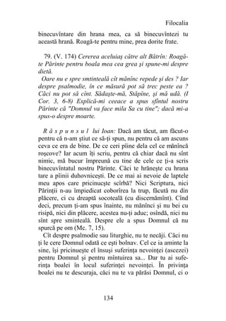 Filocalia
binecuvîntare din hrana mea, ca să binecuvîntezi tu
această hrană. Roagă-te pentru mine, prea dorite frate.

   79. (V. 174) Cererea aceluiaş către alt Bătrîn: Roagă-
te Părinte pentru boala mea cea grea şi spune-mi despre
dietă.
  Oare nu e spre smtinteală cît mănînc repede şi des ? Iar
despre psalmodie, în ce măsură pot să trec peste ea ?
Căci nu pot să cînt. Sădaşte-mă, Stăpîne, şi mă udă. (I
Cor. 3, 6-8) Explică-mi ceeace a spus sfîntul nostru
Părinte că "Domnul va face mila Sa cu tine"; dacă mi-a
spus-o despre moarte.

   R ă s p u n s u l lui Ioan: Dacă am tăcut, am făcut-o
pentru că n-am ştiut ce să-ţi spun, nu pentru că am ascuns
ceva ce era de bine. De ce ceri pîine dela cel ce mănîncă
roşcove? Iar acum îţi scriu, pentru că chiar dacă nu sînt
nimic, mă bucur împreună cu tine de cele ce ţi-a scris
binecuvîntatul nostru Părinte. Căci te hrăneşte cu hrana
tare a pîinii duhovniceşti. De ce mai ai nevoie de laptele
meu apos care pricinucşte scîrbă? Nici Scriptura, nici
Părinţii n-au împiedicat coborîrea la trup, făcută nu din
plăcere, ci cu dreaptă socoteală (cu discernămînt). Cînd
deci, precum ţi-am spus înainte, nu mănînci şi nu bei cu
risipă, nici din plăcere, acestea nu-ţi aduc; osîndă, nici nu
sînt spre sminteală. Despre ele a spus Domnul că nu
spurcă pe om (Mc. 7, 15).
   Cît despre psalmodie sau liturghie, nu te necăji. Căci nu
ţi le cere Domnul odată ce eşti bolnav. Cel ce ia aminte la
sine, îşi pricinueşte el însuşi suferinţa nevoinţei (ascezei)
pentru Domnul şi pentru mîntuirea sa... Dar tu ai sufe-
rinţa boalei în locul suferinţei nevoinţei. În privinţa
boalei nu te descuraja, căci nu te va părăsi Domnul, ci o


                          134
 