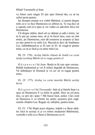Sfinţii Varsanufie şi Ioan
va folosi cum singur El ştie spre folosul tău, ca să nu
suferi peste putere.
  Iar deaspre moarte n-a vorbit Bătrînul, ci numai despre
mila ce-o va face Dumnezeu cu iubirea ta. Te rog deci să
o suporţi cum ţi-a spus şi vei vedea cu adevărat slava lui
Durnnezeu.
  Cît despre sădire, dacă cel ce sădeşte şi udă e nimic, iar
tu le pui pe seama mea, să ai în locul meu, care nu sînt
nimic, pe Dumnezeu, care dă creşterea şi acopere şi face
cu tine potrivit cu mila Lui. Bucură-te deci de bunătatea
Lui, îmbărbătează-te şi fii tare în El. Şi roagă-te pentru
mine, ca să se facă şi cu mine mila Lui.

  80. (V. 176). Acelaş bătrîn chinuit de boală i-a cerut
iarăşi aceluiaş Bătrîn să se roage pentru el.

 R ă s p u n s u l lui Ioan: Boala ta îţi este spre cercare.
Rabdă mulţumind şi vei fi miluit degrabă de Dumnezeu.
Vă îmbrăţişez în Domnul şi vă cer să vă rugaţi pentru
mine.

  81. (V. 177). Acelaş i-a cerut marelui Bătrîn acelaş
lucru.

  R ă s p u n s u l lui Varsanufie: Iată că şi fratele Ioan i-a
spus că Dumnezeu îl va milui în grabă. Deci eu cel prea
mic, ce pot să-i spun ? Mă bucur încă, astăzi. Căci cred
că Dumezeu îi va trimite lui astăzi uşurarea prin rugă-
ciunile sfinţilor Lui. Rugaţi-vă, iubiţilor, pentru mine.

  82. (V. 178) După acest răspuns, îndată s-a făcut sănă-
tos încă în aceiaşi zi şi i-a trimis mulţumiri Bătrîrnului,
vestindu-i mila ce-a făcut-o Dumnezeu cu el.


                             135
 