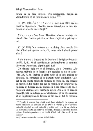 Sfinţii Varsanufie şi Ioan
binele ce se face omului. Din necredinţă, pentru că
văzînd boala să se îndoiască cu inima. 130b

  84. (V. 180) Î n t r e b a r e a aceluiaş către acelaş
Băntrîn: Spune-mi, Părinte, avem necredinţa în noi, sau
dracii ne aduc la necredinţă ?

  R ă s p u n s u l lui Ioan: Dracii ne aduc necredinţa din
pismă. Dar dacă o primim, ne face slujitori şi părtaşi ai
lui.

   85. (V. 181) Î n t r e b a r e a aceluiaş către marele Bă-
trîn: Cînd mă uşurez de boală, cum trebui să-mi petrec
ziua ?

  R ă s p u n s : Bucură-te în Domnul ! Iarăşi zic bucură-
te (Fil. 4, 4,). M-ai veselit acum cu întrebarea ta; sau mai
vîrtos pe Dumnezeu şi pe îngerii Lui.
  Cît despre cele ce m-ai întrebat, zis-a Domnul; ,,Pe
acestea trebuia să le faceţi şi pe acelelea să nu le lăsaţi"
(Mt. 23, 7, 3). Trebue să cînţi puţin şi să spui puţine pe
dinafară, să cercetezi şi să păzeşti puţin gîndurile. Căci
cel ce are multe feluri de mîncare la masa sa, are plăcere
să mănînce din multe. Iar cel ce mănîncă un singur fel de
mîncare în fiecare zi, nu numai că n-are plăcere de ea, ci
poate cu vremea se şi scîrbeşte de ea. Aşa e şi în această
privinţă. Stă în puterea celor desăvîrşiţi să se obişnuiască
să se împărtăşească în fiecare zi din acelaş fel de mîncare
130b
     Fratele îi spunea des: ,,Iată te-ai făcut sănătos", i-o spunea de
pisma semănată de diavolul în el. Dar i-o spunea şi cu o anumită
îndoială, născînd această îndoială şi în bătrînul ce se făcuse sănătos.
Iar îndoiala aceasta, ca slăbire a credinţei, îl făcea să se simtă din nou
bolnav. Îndoiala produce şi ea boală. Cînd zici: ,,Nu cred că sunt
sănătos"
simţi cu adevărat un început de îmbolnăvire.

                                137
 