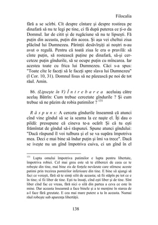 Filocalia
fără a se scîrbi. Cît despre cîntare şi despre rostirea pe
dinafară să nu te legi pe tine, ci fă după puterea ce ţi-o da
Domnul. Iar de citit şi de rugăciune să nu te lipseşti. Fă
puţin din aceasta, puţin din aceea. Şi aşa vei cheltui ziua
plăcînd lui Dumnezeu. Părinţii desăvîrşiţi ai noştri n-au
avut o regulă. Pentru că toată ziua le era o pravilă: să
cînte puţin, să rostească puţine pe dinafară, să-şi cer-
ceteze puţin gîndurile, să se ocupe puţin cu mîncarea. Iar
acestea toate cu frica lui Dumnezeu. Căci s-a spus:
"Toate cîte le faceţi să le faceţi spre slava lui Dumnezeu"
(I Cor. 10, 31). Domnul Iisus să ne păzească pe noi de tot
răul. Amin.

  86. (Lipseşte în V) Î n t r e b a r e a aceluiaş către
acelaş Bătrîn: Cum trebue cercetate gîndurile ? Şi cum
trebue să ne păzim de robia patimilor ? 131

  R ă s p u n s: A cerceta gîndurile înseamnă că atunci
cînd vine gîndul să se ia seama la ce naşte el. Îţi dau o
pildă: presupune că cineva te-a ocărît Şi că tu eşti
frămîntat de gîndul să-i răspunzi. Spune atunci gîndului:
"Dacă răspund îl voi tulbura şi el se va supăra împotriva
mea. Deci e mai bine să îndur puţin şi îmi va trece". Dacă
se iveşte nu un gînd împotriva cuiva, ci un gînd în el

131
     Lupta omului împotriva patimilor e lupta pentru libertate,
împotriva robiei. Cel mai greu este să te eliberezi de ceea ce te
robeşte din tine, mai bine zis de forţele nevăzute care stîrnesc aceste
patimi prin trezirea pornirilor inferioare din tine. E bine să ajungi să
faci ce voieşti, fără să te simţi silit de aceasta; să fii stăpîn pe tot ce e
în tine; sî fii liber de tine. Eşti tu însuţi, cînd eşti liber şi de tine. Sînt
liber cînd fac ce vreau, fără nici o silă din partea a ceva ce este în
mine. Dar aceasta înseamnă a face binele şi a te menţine în starea de
a-l face fără greutate. E cea mai mare putere a ta în aceasta. Numai
răul robeşte sub aparenţa libertăţii.


                                  138
 