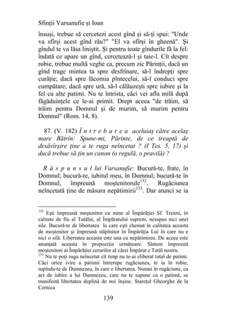 Sfinţii Varsanufie şi Ioan
însuşi, trebue să cercetezi acest gînd şi să-ţi spui: "Unde
va sfîrşi acest gînd rău?" "El va sfîrşi în gheenă". Şi
gîndul te va lăsa liniştit. Şi pentru toate gîndurile fă la fel:
îndată ce apare un gînd, cercetează-l şi taie-l. Cît despre
robie, trebue multă veghe ca, precum zic Părinţii, dacă un
gînd trage mintea ta spre desfrînare, să-l îndrepţi spre
curăţie; dacă spre lăcomia pîntecelui, să-l conduci spre
cumpătare; dacă spre ură, să-l călăuzeşti spre iubire şi la
fel cu alte patimi. Nu te întrista, căci vei afla milă după
făgăduinţele ce le-ai primit. Drept aceea "de trăim, să
trăim pentru Domnul şi de murim, să murim pentru
Domnul" (Rom. 14, 8).

  87. (V. 182) Î n t r e b a r e a aceluiaş către acelaş
mare Bătrîn: Spune-mi, Părinte, de ce treaptă de
desăvîrşire ţine a te ruga neîncetat ? (I Tes. 5, 17) şi
ducă trebue să ţin un canon (o regulă, o pravilă) ?

  R ă s p u n s u l lui Varsanufie: Bucură-te, frate, în
Domnul; bucură-te, iubitul meu, în Domnul; bucură-te în
Domnul, împreună moştenitorule132. Rugăciunea
neîncetată ţine de măsura nepătimirii133. Dar atunci se ia


132
    Eşti împreună moştenitor cu mine al Împărăţiei Sf. Treimi, în
calitate de fiu al Tatălui, al Împăratului suprem, nesupus nici unei
sile. Bucură-te de libertatea la care eşti chemat în calitatea aceasta
de moştenitor şi împreună stăpînitor în Împărăţia Lui în care nu e
nici o silă. Libertatea aceasta este una cu nepătimirea. De aceea este
anunţată aceasta în propoziţia următoare. Sîntem împreună
moştenitori ai Împărăţiei cerurilor al cărei Împărat e Tatăl nostru.
133
    Nu te poţi ruga neîncetat cît timp nu te-ai eliberat total de patimi.
Căci orice ivire a patimii întrerupe rugăciunea, te ia în robie,
rupîndu-te de Dumnezeu, în care e libertatea. Numai în rugăciune, ca
act de iubire a lui Dumnezeu, care nu te supune ca o patimă, se
manifestă libertatea deplină de noi înşine. Stareţul Gheorghe de la
Cernica

                               139
 