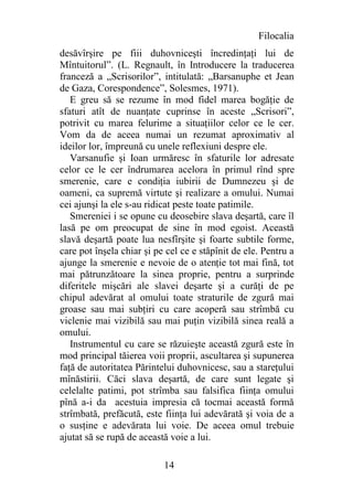 Filocalia
desăvîrşire pe fiii duhovniceşti încredinţaţi lui de
Mîntuitorul”. (L. Regnault, în Introducere la traducerea
franceză a „Scrisorilor”, intitulată: „Barsanuphe et Jean
de Gaza, Corespondence”, Solesmes, 1971).
   E greu să se rezume în mod fidel marea bogăţie de
sfaturi atît de nuanţate cuprinse în aceste „Scrisori”,
potrivit cu marea felurime a situaţiilor celor ce le cer.
Vom da de aceea numai un rezumat aproximativ al
ideilor lor, împreună cu unele reflexiuni despre ele.
   Varsanufie şi Ioan urmăresc în sfaturile lor adresate
celor ce le cer îndrumarea acelora în primul rînd spre
smerenie, care e condiţia iubirii de Dumnezeu şi de
oameni, ca supremă virtute şi realizare a omului. Numai
cei ajunşi la ele s-au ridicat peste toate patimile.
   Smereniei i se opune cu deosebire slava deşartă, care îl
lasă pe om preocupat de sine în mod egoist. Această
slavă deşartă poate lua nesfîrşite şi foarte subtile forme,
care pot înşela chiar şi pe cel ce e stăpînit de ele. Pentru a
ajunge la smerenie e nevoie de o atenţie tot mai fină, tot
mai pătrunzătoare la sinea proprie, pentru a surprinde
diferitele mişcări ale slavei deşarte şi a curăţi de pe
chipul adevărat al omului toate straturile de zgură mai
groase sau mai subţiri cu care acoperă sau strîmbă cu
viclenie mai vizibilă sau mai puţin vizibilă sinea reală a
omului.
   Instrumentul cu care se răzuieşte această zgură este în
mod principal tăierea voii proprii, ascultarea şi supunerea
faţă de autoritatea Părintelui duhovnicesc, sau a stareţului
mînăstirii. Căci slava deşartă, de care sunt legate şi
celelalte patimi, pot strîmba sau falsifica fiinţa omului
pînă a-i da acestuia impresia că tocmai această formă
strîmbată, prefăcută, este fiinţa lui adevărată şi voia de a
o susţine e adevărata lui voie. De aceea omul trebuie
ajutat să se rupă de această voie a lui.

                           14
 