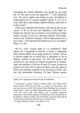 Filocalia
cunoştinţă de venirea Duhului, care învaţă pe om toate
(Io. 14, 26), deci şi cele ale rugăciunii 134. Căci Apostolul
zice: "Iar să ne rugăm cum trebue nu ştiu, dar Duhul se
roagă pentru noi cu suspine negrăite" (Rom. 8, 27). La ce
ţi-aş vorbi deci acum despre clădirile Romei, cînd încă n-
ai fost acolo?
   Omul care vieţueşte întru linişte, mai ales pe pat, nu are
canon. Ci fii ca un om care mănîncă şi bea după tre-
buinţă. Iar cînd îţi vine să citeşti şi vezi în inima ta căinţă,
citeşte cît poţi. La fel în ce priveşte cîntarea. Dar mulţu-
mirea şi pe "Doamne milueşte" ţine-le după puterea ta şi
nu te teme. "Căci darurile lui Dumnezeu nu se iau înapoi"
(Rom. 11, 29).

  88. (V. 183). Acelaş după ce s-a însănătoşit, fiind
apucat de o neputinţă la stomac, a trimis o rugăminte
către marele Bătrîn să se roage pentru el, zicînd: ,,De pe
la miezul nopţii mi se usucă gura şi pleoapele şi mi se
slăbesc mîinile şi picioarele. Şi cînd mă trezesc îmi
tremură un ceas întreg tot trupul începînd de la stomac.
Apoi mă moleşesc şi mă fac ca lutul. Şi vreau să spun un
psalm şi nu-l pot rosti cu gura. Iar dacă vreau să-l spun cu
inima, mă cuprinde somntul. Şi nu mai ştiu ce să fac, căci
îmi văd ameninţată mînuirea. Fii bun, Părinte, pentru


spunea şi el: rugăciunea neîncetată ţine de nepătimire.
134
     Libertatea nu poate fi decît în Duhul Sfînt. Căci Duhul Sfînt,
Duhul suprem, liber de orice silă, nu e supus nici unei patimi, nici
unei legi ce nu ţi-o dă El. Şi El poate infuza libertatea Sa şi a omului
dotat cu duh. ,,Unde este Duhul Domnului acolo e libertatea" (I Cor.
3,17). De aceea unde este Duhul, este şi putinţa rugăciunii
neîncetate, a convorbirii iubitoare cu Dumnezeu. El ne insuflă duh de
fii iubitori şi iubiţi ai Tatălui, duh de libertate şi duh de iubire faţă de
Tatăl nostru şi de Hristos Fratele nostru. De aceea cînd
 ne rugăm, Duhul se roagă în noi (Rom. 8, 26).

                                 140
 