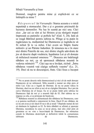 Sfinţii Varsanufie şi Ioan
Domnul, roagă-te pentru mine şi explică-mi ce se
întîmplă cu mine ?

   R ă s p u n s u l lui Varsanufie: Starea aceasta e o mică
neputinţă a stomacului. Dar e şi o greutate pricinuită de
lucrarea demonilor. Nu lua în seamă pe nici una. Căci
zice: ,,Iar cei ce sînt ai lui Hristos şi-au răstignit trupul
împreună cu patimile: şi poftele lui" (Gal. 5, 24). Iată că
se roagă Bătrînul pentru iubirea ta. Plînge şi tu puţin în
rugăciunea ta, mulţumind lui Dumnezeu şi rugîndu-te să
fii miluit Şi te va milui. Căci avem un Stăpîn foarte
milostiv şi un Părinte îndurător. Şi nimenea nu e în stare
nici dintre Puterile de sus, nici dintre slugile adevărate de
jos să descrie după vrednicie, bunătatea Lui şi cît doreşte
să miluiască neamul omenesc 135. Deaceea are îndelungă
răbdare cu noi, ca să sporească răbdarea noastră în
vederea mîntuirii 136. Căci aşa ne-a învăţat, zicînd: ,,Întru
răbdarea voastră veţi cîştiga sufletele voastre" (Lc. 21,
19). Deci să nu te descurajezi, frate. Căci Iisus a început


135
    Nu se poate descrie mila dumnezeiască şi nici cît de mult doreşte
Dumnezeu să ne miluiască. Mila noastră e numai un chip şters al
milei Lui. Căci ea e legată de libertate. Şi nu ne poate ridica în
libertate, dacă nu ne silim şi noi să ne cîştigăm libertatea. Nu-i pot da
cuiva libertatea de el însuşi. Ea ni se poate întări prin iubirea lui
Dumnezeu faţă de noi şi a noastră faţă de El. Dar iubirea nu se
impune cu sila, ci se primeşte de bunăvoie.
136
    Răbdarea noastră se alimentează din răbdarea lui Dumnezeu, care
e şi puterea nesfîrşită a statorniciei în bine. Dacă El are răbdare, de
ce nu am avea şi noi dacă El ne-o dă şi nouă ? Depinde numai de noi
să rămînem în legătură cu El. În tăria răbdării se afirmă şi sporeşte
liberatea, necedarea la ceea ce ne-ar presa, mai ales cînd ştim că
greutatea ce ne vine e încuviinţată de Dumnezeu. Iar mîntuirea
constă în libertatea desăvîrşită şi definitivă trăită în comuniunea
iubitoare                         de                          Dumnezeu.


                               141
 
