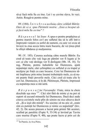 Filocalia
să-şi facă mila Sa cu tine. Lui i se cuvine slava, în veci.
Amin. Roagă-te pentru mine.

  89. (184). Î n t r e b r e a aceluiaş către celălalt Bătrîn:
Oare de ce a spus Părintele nostru: ,,Iisus a început să-
şi facă mila Sa cu tine" ?

  R ă s p u n s u l lui Ioan: A spus-o pentru propăşirea şi
pentru marele folos ce-l are sufletul tău să te afli într-o
împreună vieţuire cu astfel de oameni, cu care vei avea să
înviezi tu ziua accea întru mare bucurie, de vei ţinea pînă
la sfîrşit răbdarea şi mulţumirea.

  90. (V. 185). Cererea aceluiaş către marele Bătrîn: Eu
cred că toate cîte veţi lega pe pămînt vor fi legate şi în
cer; şi cîte veţi deslega vor fi deslegate (Mt. 18, 18). Te
rog, Părinte, pentru îndurările lui Dumrezeu, ajută
neputinţei mele, căci şchiopătez cu sufletul şi cu trupul şi
necăjesc pe fraţii cu care locuesc. Cere lui Dumnezeu să-
mi împlinesc prin mine însumi trebuinţele mele, ca să nu-
mi poarte fraţii poverile mele. Căci cred că toate cîte le
ceri lui. Dumnezeu, ţi le dă. Păitimeşte, Părinte, împreuuă
cu neputinţa mea si mă iartă.

  R ă s p u n s u l lui Varsanufie: Frate, mica ta cheie
deschide uşa mea 137. Căci sînt fără de minte şi nu pot să
suport să ascund minunile lui Dumnezeu. Dacă deci aude
cineva cuvintele mele plin de uimire nu zice altceva decît
că: ,,Şi-a ieşit din miniţi". Eu socotec că nu ştie că ,,toate
sînt cu putinţă lui Dumnezeu şi nimic cu neputinţă" (Iov.
42, 2). De aceea precum a lucrat prin primii Săi ucenici,
sculînd pe paralitic (Fapte 9, 33-34) şi înviind pe Tavita
care murise (Fapte 9, 40), aşa poate lucra şi prin cei de
137
      În Pateric, la Ava Petru.

                                  142
 