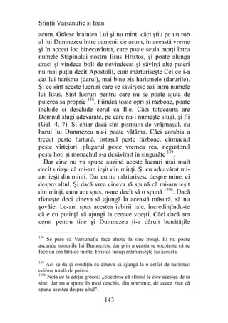 Sfinţii Varsanufie şi Ioan
acum. Grăesc înaintea Lui şi nu mint, căci ştiu pe un rob
al lui Dumnezeu între oamenii de acum, în această vrerne
şi în accest loc binecuvîntat, care poate scula morţi întru
numele Stăpînului nostru Iisus Hristos, şi poate alunga
draci şi vindeca boli de nevindecat şi săvîrşi alte puteri
nu mai puţin decît Apostolii, cum mărturiseşte Cel ce i-a
dat lui harisma (darul), mai bine zis harismele (darurile).
Şi ce sînt aceste lucruri care se săvîrşesc azi întru numele
lui Iisus. Sînt lucruri pentru care nu se poate ajuta de
puterea sa proprie 138. Fiindcă toate opri şi războae, poate
închide şi deschide cerul ca Ilie. Căci totdeauna are
Domnul slugi adevărate, pe care nu-i numeşte slugi, şi fii
(Gal. 4, 7). Şi chiar dacă sînt pismuiţi de vrăjmaşul, cu
harul lui Dunmezeu nu-i poate vătăma. Căci corabia a
trecut peste furtună. ostaşul peste războae, cîrmaciul
peste vîrtejuri, plugarul peste vremea rea, negustorul
peste hoţi şi monachul s-a desăvîrşit în singurăte 139.
  Dar cine nu va spune auzind aceste lucruri mai mult
decît uriaşe că mi-am ieşit din minţi. Şi cu adeavărat mi-
am ieşit din minţi. Dar eu nu mărturisesc despre mine, ci
despre altul. Şi dacă vrea cineva să spună că mi-am ieşit
din minţi, cum am spus, n-are decît să o spună 139b. Dacă
rîvneşte deci cineva să ajungă la această măsură, să nu
şovăie. Le-am spus acestea iubirii tale, încredinţîndu-te
că e cu putinţă să ajungi la ceeace voeşti. Căci dacă am
cerut pentru tine şi Dumnezeu ţi-a dăruit bunătăţile

138
    Se pare că Varsunufie face aluzie la sine însuşi. El nu poate
ascunde minunile lui Dumnezeu, dar prin arceasta se socoteşte că se
face un om fără de minte. Hristos însuşi mărturiseşte lui aceasta.
139
     Aci se dă şi condiţia ca cineva să ajungă la o astfel de harismă:
odihna totală de patimi.
139b
     Nota de la ediţia greacă: ,,Socotesc că sfîntul le zice acestea de la
sine, dar nu o spune în mod deschis, din smerenie, de aceea zice că
spune acestea despre altul".

                                143
 