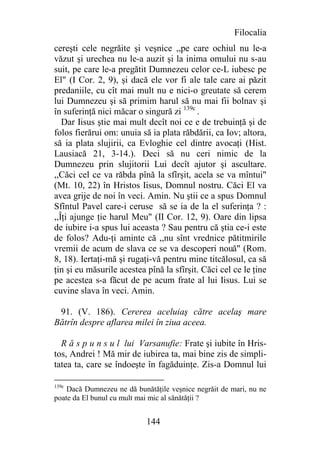 Filocalia
cereşti cele negrăite şi veşnice ,,pe care ochiul nu le-a
văzut şi urechea nu le-a auzit şi la inima omului nu s-au
suit, pe care le-a pregătit Dumnezeu celor ce-L iubesc pe
El" (I Cor. 2, 9), şi dacă ele vor fi ale tale care ai păzit
predaniile, cu cît mai mult nu e nici-o greutate să cerem
lui Dumnezeu şi să primim harul să nu mai fii bolnav şi
în suferinţă nici măcar o singură zi 139c .
   Dar Iisus ştie mai mult decît noi ce e de trebuinţă şi de
folos fierărui om: unuia să ia plata răbdării, ca Iov; altora,
să ia plata slujirii, ca Evloghie cel dintre avocaţi (Hist.
Lausiacă 21, 3-14.). Deci să nu ceri nimic de la
Dumnezeu prin slujitorii Lui decît ajutor şi ascultare.
,,Căci cel ce va răbda pînă la sfîrşit, acela se va mîntui"
(Mt. 10, 22) în Hristos Iisus, Domnul nostru. Căci El va
avea grije de noi în veci. Amin. Nu ştii ce a spus Domnul
Sfîntul Pavel care-i ceruse să se ia de la el suferinţa ? :
,,Îţi ajunge ţie harul Meu" (II Cor. 12, 9). Oare din lipsa
de iubire i-a spus lui aceasta ? Sau pentru că ştia ce-i este
de folos? Adu-ţi aminte că ,,nu sînt vrednice pătitmirile
vremii de acum de slava ce se va descoperi nouă" (Rom.
8, 18). Iertaţi-mă şi rugaţi-vă pentru mine titcălosul, ca să
ţin şi eu măsurile acestea pînă la sfîrşit. Căci cel ce le ţine
pe acestea s-a făcut de pe acum frate al lui Iisus. Lui se
cuvine slava în veci. Amin.

 91. (V. 186). Cererea aceluiaş către acelaş mare
Bătrîn despre aflarea milei în ziua aceea.

  R ă s p u n s u l lui Varsanufie: Frate şi iubite în Hris-
tos, Andrei ! Mă mir de iubirea ta, mai bine zis de simpli-
tatea ta, care se îndoeşte în fagăduinţe. Zis-a Domnul lui

139c
    Dacă Dumnezeu ne dă bunătăţile veşnice negrăit de mari, nu ne
poate da El bunul cu mult mai mic al sănătăţii ?


                            144
 