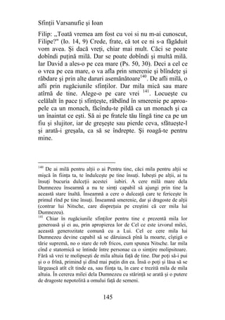 Sfinţii Varsanufie şi Ioan
Filip: ,,Toată vremea am fost cu voi si nu m-ai cunoscut,
Filipe?" (Io. 14, 9) Crede, frate, că tot ce ni s-a făgăduit
vom avea. Şi dacă vreţi, chiar mai mult. Căci se poate
dobîndi puţină milă. Dar se poate dobîndi şi multă milă.
Iar David a ales-o pe cea mare (Ps. 50, 30). Deci a cel ce
o vrea pe cea mare, o va afla prin smerenie şi blîndeţe şi
răbdare şi prin alte daruri asemănătoare140. De afli milă, o
afli prin rugăciunile sfinţilor. Dar mila mică sau mare
atîrnă de tine. Alege-o pe care vrei 141. Locueşte cu
celălalt în pace ţi sfinţeşte, răbdînd în smerenie pe aproa-
pele ca un monach, făcîndu-te pildă ca un monach şi ca
un înaintat ce eşti. Să ai pe fratele tău lîngă tine ca pe un
fiu şi slujitor, iar de greşeşte sau pierde ceva, sfătueşte-l
şi arată-i greşala, ca să se îndrepte. Şi roagă-te pentru
mine.



140
    De ai milă pentru alţii o ai Pentru tine, căci mila pentru alţii se
mişcă în fiinţa ta, te îndulceşte pe tine însuţi. Iubeşti pe alţii, ai tu
însuţi bucuria dulceţii acestei iubiri. A cere milă mare dela
Dumnezeu înseamnă a nu te simţi capabil să ajungi prin tine la
această stare înaltă. Înseamnă a cere o dulceaţă care te fericeşte în
primul rînd pe tine însuţi. Înseamnă smerenie, dar şi dragoste de alţii
(contrar lui Nitsche, care dispreţuia pe creştini că cer mila lui
Dumnezeu).
141
    Chiar în rugăciunile sfinţilor pentru tine e prezentă mila lor
generoasă şi ei au, prin apropierea lor de Cel ce este izvorul milei,
această generozitate comună cu a Lui. Cel ce cere mila lui
Dumnezeu devine capabil să se dăruiască pînă la moarte, cîştigă o
tărie supremă, no o stare de rob fricos, cum spunea Nitsche. Iar mila
cînd e statornică se întinde între personae ca o simţire molipsitoare.
Fără să vrei te molipseşti de mila altuia faţă de tine. Dar poţi să-i pui
şi o o frînă, primind şi dînd mai puţin din ea. Însă o poţi şi lăsa să se
lărgească atît cît tinde ea, sau fiinţa ta, în care e trezită mila de mila
altuia. În cererea milei dela Dumnezeu cu stărinţă se arată şi o putere
de dragoste nepotolită a omului faţă de semeni.


                                145
 
