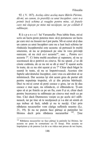 Filocalia
  92. ( V. 187). Acelaş către acelaş mare Bătrîn Părinte,
dă-mi, un canon, (o pravilă) ca unui începător, care n-a
primit încă schima şi roagăte pentru mine, că fratele
care mă slujeşte pe mine mă necăjeşte, iar pe celălalt îl
odihneşte.

  R ă s p u n s u l lui Varsanufie: Prea iubite frate, mi-ai
scris un lucru peste puterea mea: să-ţi poruncesc un lucru
pe care nici eu însumi nu-l pot purta. Mi-ai cerut să-ţi dau
un canon ca unui începător care nu a luat încă schima iar
rînduiala începătorului este aceasta: să petreacă în multă
smerenie, să nu se preţuiască pe sine în vreo privinţă
oarecare, să nu zică ce-i aceasta?", sau: ,, Pentru ce-i
aceasta ?". Ci întru multă ascultare şi supunere, să nu se
socotească de-o potrivă cu cineva. Să nu spună ,,I se dă
cinste cutăruia, de ce nu mi se dă şi mie? E uşurat acela
în toate, de ce nu sînt uşurat şi eu ?" Chiar dacă băgat în
seamă în toate, să nu se împotrivească. Acestea sînt
faptele adevăratului începător, care vrea cu adevărat să se
mîntniască. Dar acestea îşi sînt acum greu de purtat atît
pentru neputinţa trupului, cît şi din pricina bătrîneţii.
Deci tu mi-ai cerut să porţi ceeace e greu, iar eu îţi dau
ceeace e mai uşor, nu silindu-te, ci sfătuindu-te. Ţi-am
spus să ai pe fratele ca pe un fiu, cum îl şi ai, chiar dacă
pentru încercarca ta odihneşte pe cineva mai mult ca pe
tine. Căci dacă Dumnezeu voeşte ca pe acela să-l odih-
nească, iar pe tine să te necăjească şi i-a dat să simtă că
aşa trebue să facă, rabdă şi nu te necăji. Căci prin
răbdarea necazurilor vom cîştiga sufletele noastre (Lc.
21, 19). Şi nu ne putem face părtaşi ai patimilor lui
Hristos decît prin răbdarea necazurilor 142. Ţine

142
   Răbdarea necazurilor ne face părtaşi la patimile lui Hristos. Iar
aceasta ne pune în comuniune cu El însuşi. Prin aceasta ne
împrăştiam şi de puterea Lui de a ne ridica mai presus de noi înşine,

                              146
 