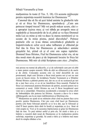 Sfinţii Varsanufie şi Ioan
mulţumirea în toate (I Tes. 5, 18). Că aceasta mijloceşte
pentru neputinţa noastră înaintea lui Dumnezeu 143.
  Canonul tău să fie să şezi luînd aminte la gîndurile tale
şi să ai frica lui Dumnezeu, spunîndu-ţi: ,,Cum am
petrecut timpul trecut? Mă voi pocăi măcar acum, căci s-
a apropiat ieşirea mea; şi voi răbda pe aroapele meu şi
supărările şi înocercările de la el, pînă ce va face Domnul
mila Lui cu mine şi mă va duce la starea nemînierii şi va
scoate de la mine pisma, puiul diavolului". Petrece
puţinele zile ce ţi-au rămas cercetîndu-ţi gîndurile şi
împotrivindu-te celor ce-ţi aduc tulburare şi sfătuind pe
fiul tău în frica lui Dumnezeu şi aducîndu-i aminte
greşalele lui, ştiind că şi el este om supus ispitelor.
Domnul Iisus Hristos, Fiul lui Dumnezeu celui viu, să ne
dea nouă stare de pace şi de împreună locuire în frica lui
Dumnezeu. Mă mir că citiţi Scriptura care zice: ,,Fraţilor,

mai presus nu numai de plăcerile, ci şi de suferinţele care pot să aibă
o mare putere asupra noastră. Mila de alţii ne eliberează şi de unele
şi de altele. Concepţia aceasta este cu totul deosebită de cea
protestantă, după care Hristos a făcut totul pentru noi şi noi nu mai
avem să facem nimic. În învăţătura Noului Testament şi a Sfinţilor
Părinţi Hristos a pătimit pentru noi, dar nu ca să ne scutească pe noi
de a mai face ceva, ci ca să ne înnobileze firea noastră. Punînd în
firea Lui omenească puterea biruitoare de patimi, această putere ne-o
comunică şi nouă. Altfel Hristos nu s-ar fi făcut începătorul unei
vieţi noi a umanităţii. Omenirea occidentală a renunţat la orice efort
de îmbunătăţire din puterea lui Hristos. Aceasta a dus-o la o mare
slăbănogeală, sau la un mare indiferentism şi libertinaj etic.
143
    Mulţumirea ne ajută să ne mîntuim chiar cînd nu putem face ceva
pozitiv pentru Dumnezeu. Căci pre cum cînd lauzi pe Dumnezeu
pentru cele bune foloseşti puterile ce ţi le-a dat, aşa le foloseşti şi
cînd Îl lauzi pentru tăria dată în boală şi neputinţa ce ţi-a lăsat să
vină asupra ta. Vezi şi în aceastea înţeleciunea şi grija lui Dumnezeu
faţă de tine. Te poţi mîntui astfel şi prin ele. Se arată o tărie şi o
întărire a noastră dată nouă de Dumnezeu şi în mulţumirea pentru
suferinţe, neputinţe şi greutăţi. Se arată o tărie şi o întărire mai mare
decît în simpla răbdare a lor.

                               147
 
