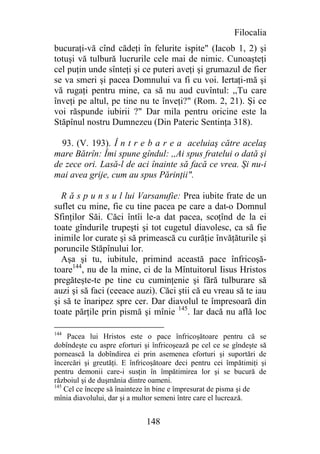 Filocalia
bucuraţi-vă cînd cădeţi în felurite ispite" (Iacob 1, 2) şi
totuşi vă tulbură lucrurile cele mai de nimic. Cunoaşteţi
cel puţin unde sînteţi şi ce puteri aveţi şi grumazul de fier
se va smeri şi pacea Domnului va fi cu voi. Iertaţi-mă şi
vă rugaţi pentru mine, ca să nu aud cuvîntul: ,,Tu care
înveţi pe altul, pe tine nu te înveţi?" (Rom. 2, 21). Şi ce
voi răspunde iubirii ?" Dar mila pentru oricine este la
Stăpînul nostru Dumnezeu (Din Pateric Sentinţa 318).

  93. (V. 193). Î n t r e b a r e a aceluiaş către acelaş
mare Bătrîn: Îmi spune gîndul: ,,Ai spus fratelui o dată şi
de zece ori. Lasă-l de aci înainte să facă ce vrea. Şi nu-i
mai avea grije, cum au spus Părinţii".

  R ă s p u n s u l lui Varsanufie: Prea iubite frate de un
suflet cu mine, fie cu tine pacea pe care a dat-o Domnul
Sfinţilor Săi. Căci întîi le-a dat pacea, scoţînd de la ei
toate gîndurile trupeşti şi tot cugetul diavolesc, ca să fie
inimile lor curate şi să primească cu curăţie învăţăturile şi
poruncile Stăpînului lor.
  Aşa şi tu, iubitule, primind această pace înfricoşă-
toare144, nu de la mine, ci de la Mîntuitorul Iisus Hristos
pregăteşte-te pe tine cu cuminţenie şi fără tulburare să
auzi şi să faci (ceeace auzi). Căci ştii că eu vreau să te iau
şi să te înaripez spre cer. Dar diavolul te împresoară din
toate părţile prin pismă şi mînie 145. Iar dacă nu află loc

144
     Pacea lui Hristos este o pace înfricoşătoare pentru că se
dobîndeşte cu aspre eforturi şi înfricoşează pe cel ce se gîndeşte să
pornească la dobîndirea ei prin asemenea eforturi şi suportări de
încercări şi greutăţi. E înfricoşătoare deci pentru cei împătimiţi şi
pentru demonii care-i susţin în împătimirea lor şi se bucură de
războiul şi de duşmănia dintre oameni.
145
    Cel ce începe să înainteze în bine e împresurat de pisma şi de
mînia diavolului, dar şi a multor semeni între care el lucrează.


                              148
 