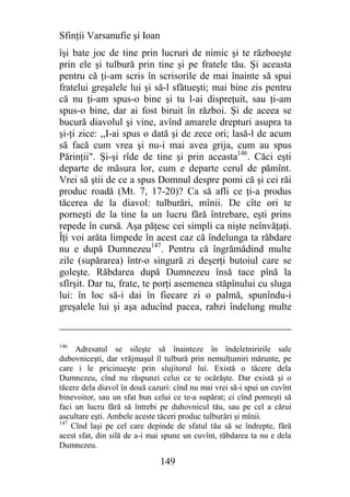 Sfinţii Varsanufie şi Ioan
îşi bate joc de tine prin lucruri de nimic şi te războeşte
prin ele şi tulbură prin tine şi pe fratele tău. Şi aceasta
pentru că ţi-am scris în scrisorile de mai înainte să spui
fratelui greşalele lui şi să-l sfătueşti; mai bine zis pentru
că nu ţi-am spus-o bine şi tu l-ai dispreţuit, sau ţi-am
spus-o bine, dar ai fost biruit în război. Şi de aceea se
bucură diavolul şi vine, avînd amarele drepturi asupra ta
şi-ţi zice: ,,I-ai spus o dată şi de zece ori; lasă-l de acum
să facă cum vrea şi nu-i mai avea grija, cum au spus
Părinţii". Şi-şi rîde de tine şi prin aceasta146. Căci eşti
departe de măsura lor, cum e departe cerul de pămînt.
Vrei să ştii de ce a spus Domnul despre pomi că şi cei răi
produc roadă (Mt. 7, 17-20)? Ca să afli ce ţi-a produs
tăcerea de la diavol: tulburări, mînii. De cîte ori te
porneşti de la tine la un lucru fără întrebare, eşti prins
repede în cursă. Aşa păţesc cei simpli ca nişte neînvăţaţi.
Îţi voi arăta limpede în acest caz că îndelunga ta răbdare
nu e după Dumnezeu147. Pentru că îngrămădind multe
zile (supărarea) într-o singură zi deşerţi butoiul care se
goleşte. Răbdarea după Dumnezeu însă tace pînă la
sfîrşit. Dar tu, frate, te porţi asemenea stăpînului cu sluga
lui: în loc să-i dai în fiecare zi o palmă, spunîndu-i
greşalele lui şi aşa aducînd pacea, rabzi îndelung multe


146
     Adresatul se sileşte să înainteze în îndeletniririle sale
dubovniceşti, dar vrăjmaşul îl tulbură prin nemulţumiri mărunte, pe
care i le pricinueşte prin slujitorul lui. Există o tăcere dela
Dumnezeu, cînd nu răspunzi celui ce te ocărăşte. Dar există şi o
tăcere dela diavol în două cazuri: cînd nu mai vrei să-i spui un cuvînt
binevoitor, sau un sfat bun celui ce te-a supărat; ci cînd porneşti să
faci un lucru fără să întrebi pe duhovnicul tău, sau pe cel a cărui
ascultare eşti. Ambele aceste tăceri produc tulburări şi mînii.
147
    Cînd laşi pe cel care depinde de sfatul tău să se îndrepte, fără
acest sfat, din silă de a-i mai spune un cuvînt, răbdarea ta nu e dela
Dumnezeu.

                              149
 
