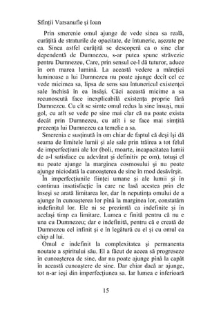 Sfinţii Varsanufie şi Ioan
   Prin smerenie omul ajunge de vede sinea sa reală,
curăţită de straturile de opacitate, de întuneric, aşezate pe
ea. Sinea astfel curăţită se descoperă ca o sine clar
dependentă de Dumnezeu, s-ar putea spune străvezie
pentru Dumnezeu, Care, prin sensul ce-l dă tuturor, aduce
în om marea lumină. La această vedere a măreţiei
luminoase a lui Dumnezeu nu poate ajunge decît cel ce
vede micimea sa, lipsa de sens sau întunericul existenţei
sale închisă în ea însăşi. Căci această micime a sa
recunoscută face inexplicabilă existenţa proprie fără
Dumnezeu. Cu cît se simte omul redus la sine însuşi, mai
gol, cu atît se vede pe sine mai clar că nu poate exista
decât prin Dumnezeu, cu atît i se face mai simţită
prezenţa lui Dumnezeu ca temelie a sa.
  Smerenia e susţinută în om chiar de faptul că deşi îşi dă
seama de limitele lumii şi ale sale prin trăirea a tot felul
de imperfecţiuni ale lor (boli, moarte, incapacitatea lumii
de a-l satisface cu adevărat şi definitiv pe om), totuşi el
nu poate ajunge la marginea cosmosului şi nu poate
ajunge niciodată la cunoaşterea de sine în mod desăvîrşit.
  În imperfecţiunile fiinţei umane şi ale lumii şi în
continua insatisfacţie în care ne lasă acestea prin ele
înseşi se arată limitarea lor, dar în neputinţa omului de a
ajunge în cunoaşterea lor pînă la marginea lor, constatăm
indefinitul lor. Ele ni se prezimtă ca indefinite şi în
acelaşi timp ca limitare. Lumea e finită pentru că nu e
una cu Dumnezeu; dar e indefinită, pentru că e creată de
Dumnezeu cel infinit şi e în legătură cu el şi cu omul ca
chip al lui.
  Omul e indefinit la complexitatea şi permanenta
noutate a spiritului său. El a făcut de aceea să progreseze
în cunoaşterea de sine, dar nu poate ajunge pînă la capăt
în această cunoaştere de sine. Dar chiar dacă ar ajunge,
tot n-ar ieşi din imperfecţiunea sa. Iar lumea e inferioară

                             15
 