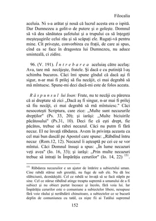 Filocalia
aceluia. Ni s-a arătat şi nouă că lucrul acesta era o ispită.
Dar Dumnezeu a golit-o de putere şi o goleşte. Domnul
să vă dea sănătatea şufetului şi a trupului ca să înţegeţi
meşteşugirile celui rău şi să scăpaţi ele. Rugaţi-vă pentru
mine. Cît priveşte, convorbirea cu fraţii, de care ai spus,
cînd ea se face în dragostea lui Dumnezeu, nu aduce
sminteală, ci zidire.

  96. (V. 191). Î n t r e b a r e a aceluiaş către acelaş:
Ava, tare mă necăjeşte, fratele. Şi dacă e cu putiniţă l-aş
schimba bucuros. Căci îmi spune gîndul că dacă aşi fi
sigur, n-ar mai fi prilej să fiu necăjit, ci mai degrabă să
mă mîntuesc. Spune-mi deci dacă-mi este de folos aceata.

  R ă s p u n s u l lui Ioan: Frate, nu te necăji cu părerea
că ai dreptate să zici ,,Dacă aş fi singur, n-ar mai fi prilej
să fiu necăjt, ci mai degrabă să rnă mîntuiesc." Căci
nesocoteşti Scriptura, care zice: ,,Multe sunt necazurile
drepţilor" (Ps. 33, 20); şi iarăşi: ,,Multe biciuirile
păcătosului" (Ps.31, 10). Deci fie că eşti drept, fie
păcătos, trebue să rabzi necazul. Căci nu putm fi fără
necaz. El ne învaţă răbdarea. Avem în privinţa aceasta ca
cel mai bun dascăl pe Apostol care spune: ,,Răbdînd întru
necaz (Rom.12, 12). Necazul îi aşteaptă pe cei ce se vor
mîntui. Căci Domnul însuşi a spus: ,,În lume necazuri
veţi avea" (Io. 16, 33); şi iarăşi: ,,Prin multe necazuri
trebue să intraţi în Împărăţia cerurilor" (Io. 14, 22) 151.

151
    Răbdarea necazuilor e un ajutor de întărire a subiectului uman.
Cine rabdă stărue sub greutăţi, nu fuge de sub ele. Nu dă loc
slăbiciunii, deznădejdii. Cel ce rabdă se învaţă să se facă stăpîn pe
sine. Cel ce stărue răbdînd atinge treapta supremă a umanului de a fi
subiect şi nu obiect purtat încoace şi încolo, fără voia lui. Iar
Împărăţia cerurilor este o comuniune a subiectelor libere, nesupuse
fără voie răului şi nerăbdării chinuitoare, a subiectelor ce se bucură
deplin de comuniunea cu tatăl, ca nişte fii ai Tatălui supremul

                              152
 