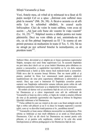 Sfinţii Varsanufie şi Ioan
Vezi, fratele meu, că vrînd să te mîntueşti te-a lăsat să fii
puţin necăjit Cel ce a spus: ,,Întristat este sufletul meu
pînă la moarte" (Mt. 26, 38). A făcut-o aceasta ca să afli
mila Lui în schimbul răbdării, în ceasul acela
înfricoşător. Căci de voim în toate odihna, vom avea să
auzim : ,,Aţi luat cele bune ale voastre în viaţa voastră"
(Lc. 16, 25) 152. Stăpînul nostru a răbdat pentru noi toate
pătimirile. Deci nu vom răbda şi noi, amintindu-ne de
ele, ca să fim părtaşi împreună cu El ? Ia seama că am
primit porunca să mulţumim în toate (I Tes. 5, 18). Să nu
ne atragă pe noi urîtorul binelui la nemulţumire, ca să
pierdem toate153.


Subiect liber, devenind şi ei stăpîni pe ei înşişi asemenea supremului
Stăpîn, nesupus nici unei forţe superioare Lui. În această împărăţie
nu pot intra deci decît cei ce şi-au întărit libertatea prin răbdarea cu
putere a necazurilor, a supărărilor inevitabile ce le vin dela natura
schimbăcioasă a lumii şi dela starea încă nedesăvirşită a semenilor.
Pildă ne-a dat în aceasta însuşi Hristos. Dar nu numi pildă ci şi
putere, punînd în firea Lui omenească toată puterea stăpînirii
nepătimitoare de sine prin suportarea răbdătoare a pătimirilor şi a
morţii. Deci aşa cum a întemeiat El Împărăţia cerurilor pentru
oameni sau Împăraţia subiectelor umane ridicate peste robia de sub
stăpînirea patimilor interioare şi a stăpănirilor lumeşti exterioare.
  Să notăm că tăerea voii şi ascultarea faţă de cei ce le cer în numele
lui Dumnezeu şi a căror importantă este atît de subliniată de
Varsanufie şi Ioan nu sînt o robie, ci fapte de voinţă a omului eliberat
de sine şi de patimile egoismului său îngustat şi trăirea în lărgimea
libertăţii iubitoare a lui Dumnezeu.
152
    Falsa odihnă în care au vieţuit şi de care s-au lăsat amăgiţi este de
fapt o robie sub plăceri şi ea îi va duce la treapta supremă a acestei
robii, care-şi va desvălui toată puterea ei în ,,neodihna eternă".
153
    Varsanufie şi Ioan unesc răbdarea necazurilor cu mulţumirea. Prin
ultima se întăreşte şi mai mult răbdarea şi se arată ca fiind pentru
Dumnezeu. Căci ea dă slavă lui Dunmezeu nu numai pentu cele
plăcute, ci şi pentru cele neplăcute, văzînd şi în cele din urmă
întelepciunea şi iubirea pedagogică a lui Dumnezeu faţă de noi.


                               153
 