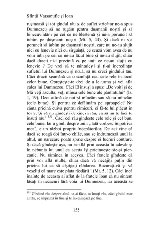 Sfinţii Varsanufie şi Ioan
ruşinoasă şi tot gîndul rău şi de suflet stricător ne-a spus
Dumnezeu să ne rugăm pentru duşmanii noştri şi să
binecuvîntăm pe cei ce ne blestemă şi ne-a poruncit să
iubim pe duşmanii noştri (Mt. 5, 44). Şi dacă ni s-a
poruncit să iubim pe duşmanii noştri, care nu ne-au slujit
nici cu lenevie nici cu sîrguinţă, ce scuză vom avea de nu
vom iubi pe cei ce ne-au făcut bine şi ne-au slujit, chiar
dacă dracii ni-i prezintă ca pe unii ce ne-au slujit cu
lenevie ? De vrei să te mîntuieşti şi ţi-ai încredinţat
sufletul lui Dumnezeu şi nouă, să nu crezi gîndului tău.
Căci dracii seamănă ca o sămînţă rea, cele rele în locul
celor bune. Opreşteşte-te deci de a le urma şi vei afla
calea lui Dumnezeu. Căci El însuşi a spus: ,,De voiţi şi de
Mă veţi asculta, veţi mînca cele bune ale pămîntului" (Is.
1, 19). Deci atîrnă de noi să mîncăm sau să nu mîncăm
(cele bune). Şi pentru ce defăimăm pe aproapele? Nu
căuta pricină cuiva pentru nimicuri, ci fă-te lui plăcut în
toate. Şi să nu gîndeşti de cineva rău, ca să nu te faci tu
însuţi rău" 155. Căci cel rău gîndeşte cele rele şi cel bun,
cele bune. Iar a gîndi despre unii: ,,Iată vorbesc împotriva
mea", e un război propriu începătorilor. De aci vine că
dacă se roagă doi într-o chilie, sau se îndrumează unul la
altul, un oarecare poate spune despre ei lucruri contrare.
Şi dacă gîndeşte aşa, nu se află prin aceasta în adevăr şi
în nebunia lui unul ca acesta îşi pricinueşte sie-şi pier-
zanie. Nu rămînea în acestea. Căci fratele gîndeşte că
prin voi află multe, chiar dacă vă necăjiţi puţin din
pricina lui ca să cîştigaţi răbdarea. Bucuraţi-vă şi vă
veseliţi că mare este plata răbdării ! (Mt. 5, 12). Căci încă
înainte de aceasta ai aflat de la fratele Ioan că nu sîntem
lăsaţi în necazuri fără voia lui Dumnezeu, iar aceasta se

155
    Gîndind rău despre altul, te-ai făcut tu însuţi rău, căci gîndul este
al tău, se imprimă în tine şi te înveninează pe tine.


                               155
 