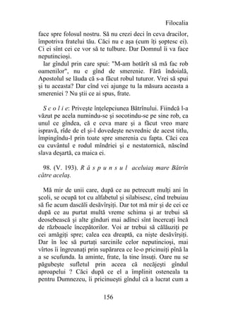 Filocalia
face spre folosul nostru. Să nu crezi deci în ceva dracilor,
împotriva fratelui tău. Căci nu e aşa (cum îţi şoptesc ei).
Ci ei sînt cei ce vor să te tulbure. Dar Domnul îi va face
neputincioşi.
  Iar gîndul prin care spui: "M-am hotărît să mă fac rob
oamenilor", nu e gînd de smerenie. Fără îndoială,
Apostolul se lăuda că s-a făcut robul tuturor. Vrei să spui
şi tu aceasta? Dar cînd vei ajunge tu la măsura aceasta a
smereniei ? Nu ştii ce ai spus, frate.

  S c o l i e: Priveşte înţelepciunea Bătrînului. Fiindcă l-a
văzut pe acela numindu-se şi socotindu-se pe sine rob, ca
unul ce gîndea, că e ceva mare şi a făcut vreo mare
ispravă, rîde de el şi-l dovedeşte nevrednic de acest titlu,
împingîndu-l prin toate spre smerenia cu fapta. Căci cea
cu cuvântul e rodul mîndriei şi e nestatornică, născînd
slava deşartă, ca maica ei.

  98. (V. 193). R ă s p u n s u l aceluiaş mare Bătrîn
către acelaş.

  Mă mir de unii care, după ce au petrecutt mulţi ani în
şcoli, se ocupă tot cu alfabetul şi silabisesc, cînd trebuiau
să fie acum dascăli desăvîrşiţi. Dar tot mă mir şi de cei ce
după ce au purtat multă vreme schima şi ar trebui să
deosebească şi alte gînduri mai adînci sînt încercaţi încă
de războaele începătorilor. Voi ar trebui să călăuziţi pe
cei amăgiţi spre; calea cea dreaptă, ca nişte desăvîrşiţi.
Dar în loc să purtaţi sarcinile celor neputincioşi, mai
vîrtos îi îngreunaţi prin supărarea ce le-o pricinuiţi pînă la
a se scufunda. Ia aminte, frate, la tine însuţi. Oare nu se
păgubeşte sufletul prin aceea că necăjeşti gîndul
aproapelui ? Căci după ce el a împlinit osteneala ta
pentru Dumnezeu, îi pricinueşti gîndul că a lucrat cum a

                          156
 
