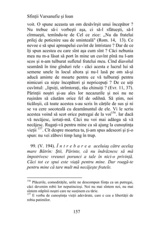 Sfinţii Varsanufie şi Ioan
voit. O spune aceasta un om desăvîrşit unui începător ?
Nu trebue să-i vorbeşti aşa, ci să-l sfătueşti, să-l
cîrmueşti, temîndu-te de Cel ce zice: ,,Nu da fratelui
prilej de poticnire sau de sminteală" (Rom. 14, 13). Ce
nevoe e să spui aproapelui cuvînt de întristare ? Dar de ce
îţi spun acestea eu care sînt aşa cum sînt ? Căci nebunia
mea nu m-a lăsat să port în mine un cuvînt pînă nu l-am
scos şi n-am tulburat sufletul fratelui meu. Cînd diavolul
seamănă în tine gînduri rele - căci acesta e lucrul lui să
semene unele în locul altora şi nu-l lasă pe om să-şi
aducă aminte de moarte pentru ce vă tulburaţi pentru
nimicuri ca nişte începători şi nepricepuţi ? De ce uiţi
cuvîntul: ,,lipsiţi, strîmtoraţi, rău chinuiţi ? (Evr. 11, 37).
Părinţii noştri şi-au ales lor necazurile şi noi nu ne
ruşinăm să căutăm orice fel de odihnă. Să ştim, noi
ticăloşii, că toate acestea s-au scris în cărţile de sus şi ni
se va cere socoteală cu deamănuntul de ele. Vi le scriu
acestea voind să scot orice putregai de la voi156. Iar dacă
vă necăjesc, iertaţi-mă. Căci nu voi mai adăoga să vă
necăjesc. Rugaţi-vă pentru mine ca să ajung la cunoştinţa
vieţii 157. Cît despre moartea ta, ţi-am spus adeseori şi ţi-o
spun: nu vei zăbovi timp lung în trup.

  99. (V. 194). Î n t r e b a r e a aceluiaş către acelaş
mare Bătrîn: Ştii, Părinte, că nu îndrăznesc să mă
împotrivesc vreunei porunci a tale în nici-o privinţă.
Căci tot ce spui este viaţă pentru mine. Dar roagă-te
pentru mine că tare mult mă necăjeşte fratele.

156
    Plăcerile, comodităţile, urile ne descompun fiinţa ca un putregai,
căci devenim robii lor neputincioşi. Noi nu mai sîntem noi, nu mai
sîntem stăpînii noştri care ne susţinem cu tărie.
157
    E vorba de cunoştinţa vieţii adevărate, care e cea a libertăţii de
robia patimilor.


                              157
 