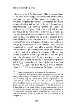 Sfinţii Varsanufie şi Ioan

  R ă s p u n s u l lui Varsanufie: Mă mir de simplitatea
ta. Tu crezi aşa de simplu că diavolul stă liniştit, fără să
ispitească pe nimeni? Nu putem învinovăţi pe cei
răsturnaţi în spume de diavolul. Deasemenea nu-i putem
învinovăţi nici pe cei împinşi de diavol la împotrivire şi
necompătimire. Aci lucrează patima. Ia aminte cu
înţelegere la cele spuse. Căci şi tu te afli sub lucrarea
diavolului. Şi nu vezi ale tale, ci le vezi cu ascuţime pe
cele ale aproapelui. Iată ai spus cele ale fratelui şi n-ai
spus ale tale. Sînt puţne zile de cînd ai întrebat despre
smerenie şi ai auzit că ea stă în a te socoti pe tine ,,pămînt
şi cenuşe" şi a nu te preţui cîtuşi de puţin. Dar pămîntul şi
cenuşa şi nepreţuirea de sine aşteaptă oare simpatia
(compătimirea) cuiva? Mai ales a omului stăpînit de
urîtorul binelui? Şi aceasta pentru că eşti mai înaintat ca
el şi în vîrstă şi în schimă şi în preoţie ? Dar cel mai
înaintat e dator el însuşi să poarte pe cel mai mic şi să
zică: ,,Eu sînt nevrednic". Iar de o spui dar nu rabzi, în
zadar o spui. Şi cine eşti tu care ai ochi care văd patimile
străine? Un om căruia s-au binevestit lucruri peste orice
măsură 157b. Dacă te-ai gîndi la ele, ai uita să mănînci
pîinea ta 157c. Dar tu nu le-ai gustat încă şi nu ţi s-au făcut
157b
     Ţi s-au pregătit bunătăţile nemăsurate ale vieţii viitoare.
157c
     Cel smerit nu vede patimile altuia, sau grijile mărunte ale lui,
pentru că se socoteşte pe sine mai mic decît toţi, ca nimic prin sine.
Dar în acelaş timp cel smerit vede măreţia copleşitoare a lui
Dumnezeu ca nimeni altul şi de aceea nu mai dă importanţă
măruntelor băşici de săpun ale grijilor omeneşti, nu se mai alarmează
de ele. Are cel mult milă de purtătorii lor. Pe de altă parte cînd te
vezi ca nimic prin tine însuţi, ai ajuns la suprema conştiinţă a ceea ce
eşti, care e conştiinţa că atîrni cu totul de Dumnezeu. Conştiinţa şi
Dumnezeu sînt cele două realităţi nedespărţite care se revelează la
maximum. Dar prin aceasta te şi deschizi total pentru Dumnezeu, te
vezi plin de El.


                               159
 