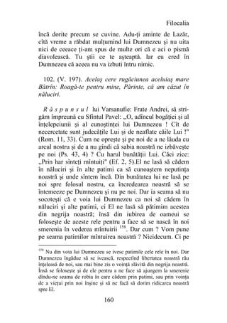 Filocalia
încă dorite precum se cuvine. Adu-ţi aminte de Lazăr,
cîtă vreme a răbdat mulţumind lui Dumnezeu şi nu uita
nici de ceeace ţi-am spus de multe ori că e aci o pismă
diavolească. Tu ştii ce te aşteaptă. Iar eu cred în
Dumnezeu că aceea nu va izbuti întru nimic.

 102. (V. 197). Acelaş cere rugăciunea aceluiaş mare
Bătrîn: Roagă-te pentru mine, Părinte, că am căzut în
năluciri.

  R ă s p u n s u l lui Varsanufie: Frate Andrei, să stri-
găm împreună cu Sfîntul Pavel: ,,O, adîncul bogăţiei şi al
înţelepciunii şi al cunoştinţei lui Dumnezeu ! Cît de
necercetate sunt judecăţile Lui şi de neaflate căile Lui !"
(Rom. 11, 33). Cum ne opreşte şi pe noi de a ne lăuda cu
arcul nostru şi de a nu gîndi că sabia noastră ne izbăveşte
pe noi (Ps. 43, 4) ? Cu harul bunătăţii Lui. Căci zice:
,,Prin har sînteţi mîntuiţi" (Ef. 2, 5).El ne lasă să cădem
în năluciri şi în alte patimi ca să cunoaştem neputinţa
noastră şi unde sîntem încă. Din bunătatea lui ne lasă pe
noi spre folosul nostru, ca încredearea noastră să se
întemeeze pe Dumnezeu şi nu pe noi. Dar ia seama să nu
socoteşti că e voia lui Dumnezeu ca noi să cădem în
năluciri şi alte patimi, ci El ne lasă să pătimim acestea
din negrija noastră; însă din iubirea de oameui se
foloseşte de aceste rele pentru a face să se nască în noi
smerenia în vederea mîntuirii 158. Dar cum ? Vom pune
pe seama patimilor mîntuirea noastră ? Nicidecum. Ci pe
158
    Nu din voia lui Dumnezeu se ivesc patimile cele rele în noi. Dar
Dumnezeu îngădue să se ivească, respectînd libertatea noastră rău
înţeleasă de noi, sau mai bine zis o voinţă slăvită din negrija noastră.
Însă se foloseşte şi de ele pentru a ne face să ajungem la smerenie
dîndu-ne seama de robia în care cădem prin patimi, sau prin voinţa
de a vieţui prin noi înşine şi să ne facă să dorim ridicarea noastră
spre El.

                               160
 