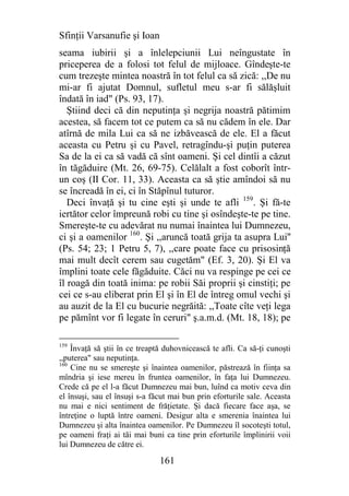 Sfinţii Varsanufie şi Ioan
seama iubirii şi a înlelepciunii Lui neîngustate în
priceperea de a folosi tot felul de mijloace. Gîndeşte-te
cum trezeşte mintea noastră în tot felul ca să zică: ,,De nu
mi-ar fi ajutat Domnul, sufletul meu s-ar fi sălăşluit
îndată în iad" (Ps. 93, 17).
   Ştiind deci că din neputinţa şi negrija noastră pătimim
acestea, să facem tot ce putem ca să nu cădem în ele. Dar
atîrnă de mila Lui ca să ne izbăvească de ele. El a făcut
aceasta cu Petru şi cu Pavel, retragîndu-şi puţin puterea
Sa de la ei ca să vadă că sînt oameni. Şi cel dintîi a căzut
în tăgăduire (Mt. 26, 69-75). Celălalt a fost coborît într-
un coş (II Cor. 11, 33). Aceasta ca să ştie amîndoi să nu
se încreadă în ei, ci în Stăpînul tuturor.
   Deci învaţă şi tu cine eşti şi unde te afli 159. Şi fă-te
iertător celor împreună robi cu tine şi osîndeşte-te pe tine.
Smereşte-te cu adevărat nu numai înaintea lui Dumnezeu,
ci şi a oamenilor 160. Şi ,,aruncă toată grija ta asupra Lui''
(Ps. 54; 23; 1 Petru 5, 7), ,,care poate face cu prisosinţă
mai mult decît cerem sau cugetăm" (Ef. 3, 20). Şi El va
împlini toate cele făgăduite. Căci nu va respinge pe cei ce
îl roagă din toată inima: pe robii Săi proprii şi cinstiţi; pe
cei ce s-au eliberat prin El şi în El de întreg omul vechi şi
au auzit de la El cu bucurie negrăită: ,,Toate cîte veţi lega
pe pămînt vor fi legate în ceruri" ş.a.m.d. (Mt. 18, 18); pe

159
    Învaţă să ştii în ce treaptă duhovnicească te afli. Ca să-ţi cunoşti
,,puterea" sau neputinţa.
160
    Cine nu se smereşte şi înaintea oamenilor, păstrează în fiinţa sa
mîndria şi iese mereu în fruntea oamenilor, în faţa lui Dumnezeu.
Crede că pe el l-a făcut Dumnezeu mai bun, luînd ca motiv ceva din
el însuşi, sau el însuşi s-a făcut mai bun prin eforturile sale. Aceasta
nu mai e nici sentiment de frăţietate. Şi dacă fiecare face aşa, se
întreţine o luptă între oameni. Desigur alta e smerenia înaintea lui
Dumnezeu şi alta înaintea oamenilor. Pe Dumnezeu îl socoteşti totul,
pe oameni fraţi ai tăi mai buni ca tine prin eforturile împlinirii voii
lui Dumnezeu de către ei.

                               161
 