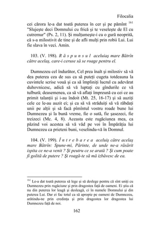 Filocalia
cei cărora le-a dat toată puterea în cer şi pe pămînt 161
"Slujeşte deci Domnului cu frică şi te veseleşte de El cu
cutremur" (Ps. 2, 11). Şi mulţumeşte-i cu o gură neoprită,
că s-a milostivit de tine şi de afli mulţi prin robii Lui. Lui
fie slava în veci. Amin.

  103. (V. 198). R ă s p u n s u l aceluiaş mare Bătrîn
către acelaş, care-i ceruse să se roage pentru el.

  Dumnezeu cel îndurător, Cel prea înalt şi milostiv să vă
dea puterea cea de sus ca să puteţi cugeta totdeauna la
cuvintele scrise vouă şi ca să împliniţi lucrul cu adevărat
duhovnicesc, adică să vă luptaţi cu gîndurile ce vă
tulbură; deasemenea, ca să vă aflaţi împreună cu cei ce au
primit talanţii şi i-au îndoit (Mt. 25, 16-17) şi să auziţi
cele ce le-au auzit ei; şi ca să vă străduiţi să vă răbdaţi
unii pe alţii şi să facă pîmîntul vostru roade bune lui
Dumnezeu şi la bună vreme, fie o sută, fie şasezeci, fie
treizeci (Mc. 4, 8). Aceasta este rugăciunea mea, ca
păzind voi acestea să vă văd pe voi în Împărăţia lui
Dumnezeu ca prieteni buni, veselindu-vă în Domnul.

   104. (V. 199). Î n t r e b a r e a aceluiş către acelaş
mare Bătrîn: Spune-mi, Părinte, de unde ne-a răsărit
ispita ce ne-a venit ? Şi peutru ce se arată ? Şi cum poate
fi golită de putere ? Şi roagă-te să mă izbăvesc de ea.




161
   Le-a dat toată puterea să lege şi să deslege pentru că sînt uniţi cu
Dumnezeu prin rugăciune şi prin dragostea faţă de oameni. Ei ştiu că
nu din puterea lor leagă şi desleagă, ci în numele Domnului şi din
puterea Lui. Dar ei fac totul ca să apropie pe oameni de Dumnezeu,
arătindu-ne prin credinţa şi prin dragostea lor dragostea lui
Dumnezeu faţă de noi.

                              162
 
