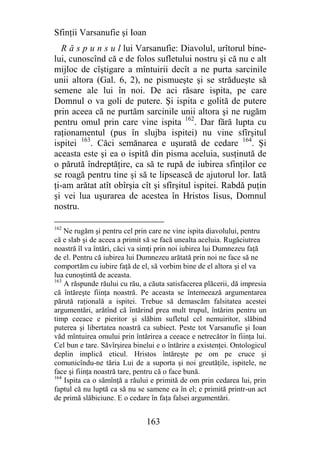 Sfinţii Varsanufie şi Ioan
   R ă s p u n s u l lui Varsanufie: Diavolul, urîtorul bine-
lui, cunoscînd că e de folos sufletului nostru şi că nu e alt
mijloc de cîştigare a mîntuirii decît a ne purta sarcinile
unii altora (Gal. 6, 2), ne pismueşte şi se strădueşte să
semene ale lui în noi. De aci răsare ispita, pe care
Domnul o va goli de putere. Şi ispita e golită de putere
prin aceea că ne purtăm sarcinile unii altora şi ne rugăm
pentru omul prin care vine ispita 162. Dar fără lupta cu
raţionamentul (pus în slujba ispitei) nu vine sfîrşitul
ispitei 163. Căci semănarea e uşurată de cedare 164. Şi
aceasta este şi ea o ispită din pisma aceluia, susţinută de
o părută îndreptăţire, ca să te rupă de iubirea sfinţilor ce
se roagă pentru tine şi să te lipsească de ajutorul lor. Iată
ţi-am arătat atît obîrşia cît şi sfîrşitul ispitei. Rabdă puţin
şi vei lua uşurarea de acestea în Hristos Iisus, Domnul
nostru.

162
    Ne rugăm şi pentru cel prin care ne vine ispita diavolului, pentru
că e slab şi de aceea a primit să se facă unealta aceluia. Rugăciutrea
noastră îl va întări, căci va simţi prin noi iubirea lui Dumnezeu faţă
de el. Pentru că iubirea lui Dumnezeu arătată prin noi ne face să ne
comportăm cu iubire faţă de el, să vorbim bine de el altora şi el va
lua cunoştintă de aceasta.
163
    A răspunde răului cu rău, a căuta satisfacerea plăcerii, dă impresia
că întăreşte fiinţa noastră. Pe aceasta se întemeează argumentarea
părută raţională a ispitei. Trebue să demascăm falsitatea acestei
argumentări, arătînd că întărind prea mult trupul, întărim pentru un
timp ceeace e pieritor şi slăbim sufletul cel nemuiritor, slăbind
puterea şi libertatea noastră ca subiect. Peste tot Varsanufie şi Ioan
văd mîntuirea omului prin întărirea a ceeace e netrecător în fiinţa lui.
Cel bun e tare. Săvîrşirea binelui e o întărire a existenţei. Ontologicul
deplin implică eticul. Hristos întăreşte pe om pe cruce şi
comunicîndu-ne tăria Lui de a suporta şi noi greutăţile, ispitele, ne
face şi fiinţa noastră tare, pentru că o face bună.
164
    Ispita ca o sămînţă a răului e primită de om prin cedarea lui, prin
faptul că nu luptă ca să nu se samene ea în el; e primită printr-un act
de primă slăbiciune. E o cedare în faţa falsei argumentări.


                               163
 