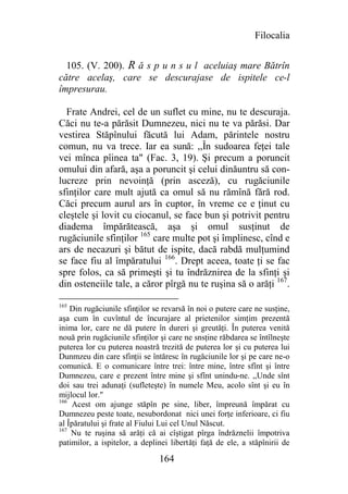 Filocalia


  105. (V. 200). R ă s p u n s u l aceluiaş mare Bătrîn
către acelaş, care se descurajase de ispitele ce-l
împresurau.

  Frate Andrei, cel de un suflet cu mine, nu te descuraja.
Căci nu te-a părăsit Dumnezeu, nici nu te va părăsi. Dar
vestirea Stăpînului făcută lui Adam, părintele nostru
comun, nu va trece. Iar ea sună: ,,În sudoarea feţei tale
vei mînca pîinea ta" (Fac. 3, 19). Şi precum a poruncit
omului din afară, aşa a poruncit şi celui dinăuntru să con-
lucreze prin nevoinţă (prin asceză), cu rugăciunile
sfinţilor care mult ajută ca omul să nu rămînă fără rod.
Căci precum aurul ars în cuptor, în vreme ce e ţinut cu
cleştele şi lovit cu ciocanul, se face bun şi potrivit pentru
diadema împărătească, aşa şi omul susţinut de
rugăciunile sfinţilor 165 care multe pot şi împlinesc, cînd e
ars de necazuri şi bătut de ispite, dacă rabdă mulţumind
se face fiu al împăratului 166. Drept aceea, toate ţi se fac
spre folos, ca să primeşti şi tu îndrăznirea de la sfinţi şi
din osteneiile tale, a căror pîrgă nu te ruşina să o arăţi 167.

165
    Din rugăciunile sfinţilor se revarsă în noi o putere care ne susţine,
aşa cum în cuvîntul de încurajare al prietenilor simţim prezentă
inima lor, care ne dă putere în dureri şi greutăţi. În puterea venită
nouă prin rugăciunile sfinţilor şi care ne snsţine răbdarea se întîlneşte
puterea lor cu puterea noastră trezită de puterea lor şi cu puterea lui
Dunmzeu din care sfinţii se întăresc în rugăciunile lor şi pe care ne-o
comunică. E o comunicare între trei: între mine, între sfînt şi între
Dumnezeu, care e prezent între mine şi sfînt unindu-ne. ,,Unde sînt
doi sau trei adunaţi (sufleteşte) în numele Meu, acolo sînt şi eu în
mijlocul lor."
166
    Acest om ajunge stăpîn pe sine, liber, împreună împărat cu
Dumnezeu peste toate, nesubordonat nici unei forţe inferioare, ci fiu
al Îpăratului şi frate al Fiului Lui cel Unul Născut.
167
    Nu te ruşina să arăţi că ai cîştigat pîrga îndrăznelii împotriva
patimilor, a ispitelor, a deplinei libertăţi faţă de ele, a stăpînirii de

                               164
 