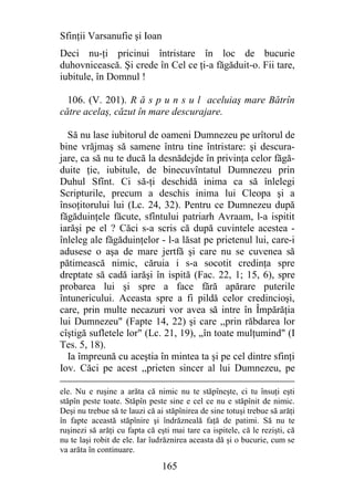 Sfinţii Varsanufie şi Ioan
Deci nu-ţi pricinui întristare în loc de bucurie
duhovnicească. Şi crede în Cel ce ţi-a făgăduit-o. Fii tare,
iubitule, în Domnul !

  106. (V. 201). R ă s p u n s u l aceluiaş mare Bătrîn
către acelaş, căzut în mare descurajare.

  Să nu lase iubitorul de oameni Dumnezeu pe urîtorul de
bine vrăjmaş să samene întru tine întristare: şi descura-
jare, ca să nu te ducă la desnădejde în privinţa celor făgă-
duite ţie, iubitule, de binecuvîntatul Dumnezeu prin
Duhul Sfînt. Ci să-ţi deschidă inima ca să înlelegi
Scripturile, precum a deschis inima lui Cleopa şi a
însoţitorului lui (Lc. 24, 32). Pentru ce Dumnezeu după
făgăduinţele făcute, sfîntului patriarh Avraam, l-a ispitit
iarăşi pe el ? Căci s-a scris că după cuvintele acestea -
înleleg ale făgăduinţelor - l-a lăsat pe prietenul lui, care-i
adusese o aşa de mare jertfă şi care nu se cuvenea să
pătimească nimic, căruia i s-a socotit credinţa spre
dreptate să cadă iarăşi în ispită (Fac. 22, 1; 15, 6), spre
probarea lui şi spre a face fără apărare puterile
întunericului. Aceasta spre a fi pildă celor credincioşi,
care, prin multe necazuri vor avea să intre în Împărăţia
lui Dumnezeu" (Fapte 14, 22) şi care ,,prin răbdarea lor
cîştigă sufletele lor" (Lc. 21, 19), ,,în toate mulţumind" (I
Tes. 5, 18).
  Ia împreună cu aceştia în mintea ta şi pe cel dintre sfinţi
Iov. Căci pe acest ,,prieten sincer al lui Dumnezeu, pe

ele. Nu e ruşine a arăta că nimic nu te stăpîneşte, ci tu însuţi eşti
stăpîn peste toate. Stăpîn peste sine e cel ce nu e stăpînit de nimic.
Deşi nu trebue să te lauzi că ai stăpînirea de sine totuşi trebue să arăţi
în fapte această stăpînire şi îndrăzneală faţă de patimi. Să nu te
ruşinezi să arăţi cu fapta că eşti mai tare ca ispitele, că le rezişti, că
nu te laşi robit de ele. Iar îudrăznirea aceasta dă şi o bucurie, cum se
va arăta în continuare.

                                165
 