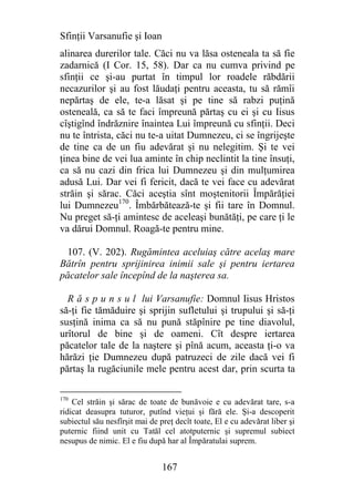 Sfinţii Varsanufie şi Ioan
alinarea durerilor tale. Căci nu va lăsa osteneala ta să fie
zadarnică (I Cor. 15, 58). Dar ca nu cumva privind pe
sfinţii ce şi-au purtat în timpul lor roadele răbdării
necazurilor şi au fost lăudaţi pentru aceasta, tu să rămîi
nepărtaş de ele, te-a lăsat şi pe tine să rabzi puţină
osteneală, ca să te faci împreună părtaş cu ei şi cu Iisus
cîştigînd îndrăznire înaintea Lui împreună cu sfinţii. Deci
nu te întrista, căci nu te-a uitat Dumnezeu, ci se îngrijeşte
de tine ca de un fiu adevărat şi nu nelegitim. Şi te vei
ţinea bine de vei lua aminte în chip neclintit la tine însuţi,
ca să nu cazi din frica lui Dumnezeu şi din mulţumirea
adusă Lui. Dar vei fi fericit, dacă te vei face cu adevărat
străin şi sărac. Căci aceştia sînt moştenitorii Împărăţiei
lui Dumnezeu170. Îmbărbătează-te şi fii tare în Domnul.
Nu preget să-ţi amintesc de aceleaşi bunătăţi, pe care ţi le
va dărui Domnul. Roagă-te pentru mine.

  107. (V. 202). Rugămintea aceluiaş către acelaş mare
Bătrîn pentru sprijinirea inimii sale şi pentru iertarea
păcatelor sale începînd de la naşterea sa.

  R ă s p u n s u l lui Varsanufie: Domnul Iisus Hristos
să-ţi fie tămăduire şi sprijin sufletului şi trupului şi să-ţi
susţină inima ca să nu pună stăpînire pe tine diavolul,
urîtorul de bine şi de oameni. Cît despre iertarea
păcatelor tale de la naştere şi pînă acum, aceasta ţi-o va
hărăzi ţie Dumnezeu după patruzeci de zile dacă vei fi
părtaş la rugăciunile mele pentru acest dar, prin scurta ta

170
    Cel străin şi sărac de toate de bunăvoie e cu adevărat tare, s-a
ridicat deasupra tuturor, putînd vieţui şi fără ele. Şi-a descoperit
subiectul său nesfîrşit mai de preţ decît toate, El e cu adevărat liber şi
puternic fiind unit cu Tatăl cel atotputernic şi supremul subiect
nesupus de nimic. El e fiu după har al Împăratulai suprem.


                                167
 