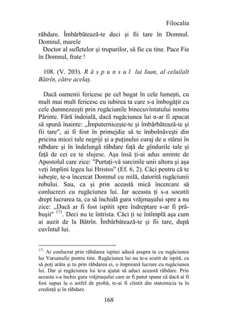 Filocalia
răbdare. Îmbărbătează-te deci şi fii tare în Domnul.
Domnul, marele
  Doctor al sufletelor şi trupurilor, să fie cu tine. Pace Fie
în Domnul, frate !

 108. (V. 203). R ă s p u n s u l lui Ioan, al celuilalt
Bătrîn, către acelaş.

   Dacă oamenii fericesc pe cel bogat în cele lumeşti, cu
mult mai mult fericesc eu iubirea ta care s-a îmbogăţit cu
cele dumnezeeşti prin rugăciunile binecuvîntatului nostru
Părinte. Fără îndoială, dacă rugăciunea lui n-ar fi apucat
să spună înainte: ,,Împuterniceşte-te şi îmbărbătează-te şi
fii tare", ai fi fost în primejdie să te îmbolnăveşti din
pricina micei tale negriji şi a puţinului curaj de a stărui în
rdbdare şi în îndelungă răbdare faţă de gîndurile tale şi
faţă de cei ce te slujesc. Aşa însă ţi-ai adus aminte de
Apostolul care zice: "Purtaţi-vă sarcinile unii altora şi aşa
veţi împlini legea lui Hristos" (Ef. 6, 2). Căci pentru că te
iubeşte, te-a încercat Domnul cu milă, datorită rugăciunii
robului. Sau, ca şi prin această mică încercare să
conlucrezi cu rugăciunea lui. Iar aceasta ţi s-a socotit
drept lucrarea ta, ca să închidă gura vrăjmaşului spre a nu
zice: ,,Dacă ar fi fost ispitit spre îndreptare s-ar fi pră-
buşit" 171. Deci nu te întrista. Căci ţi se întîmplă aşa cum
ai auzit de la Bătrîn. Îmbărbătează-te şi fii tare, după
cuvîntul lui.


171
    Ai conlucrat prin răbdarea ispitei adusă asupra ta cu rugăciunea
lui Varsanufie pentru tine. Rugăciunea lui nu te-a scutit de ispită, ca
să poţi arăta şi tu prin răbdarea ei, o împreună lucrare cu rugăciunea
lui. Dar şi rugăciunea lui te-a ajutat să aduci această răbdare. Prin
aceasta s-a închis gura vrăjmaşului care ar fi putut spune că dacă ai fi
fost supus la o astfel de probă, te-ai fi clintit din statornicia ta în
credinţă şi în răbdare.

                               168
 