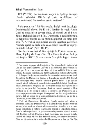 Sfinţii Varsanufie şi Ioan
  109. (V. 204). Acelaş Bătrîn scăpat de ispite prin rugă-
ciunile sfîntului Bătrîn şi prin învăţătura lui
duhovnicească, i-a trimis acestuia mulţumiri.

  R ă s p u n s u l lui Varsanufie: Înalţă toată doxologia
Dumnezeului slavei. Pe El să-L lăudăm în veci. Amin.
Căci nu nouă ni se cuvine slava, ci numai Lui şi Fiului
Său şi Duhului Său cel Sfînt. Dumnezeu a adus iubirea ta
la neputinţa noastră ca să primim ajutorul Lui unul prin
altul172. A vrut să împlinească cu noi Scriptura care zice:
"Fratele ajutat de frate este ca o cetate întărită şi împrej-
muită de ziduri" (Prov. 18, 19).
  Dar fie ca noi toţi să fim ajutaţi de Fratele nostru cel
Mare, înţeleg de Iisus. Căci El a binevoit să ne facă pe
noi fraţi ai Săi173. Şi aşa sîntem fericiţi de îngeri. Avem

172
    Dumnezeu ar putea să dea ajutorul Său şi omului în izolarea lui.
Dar el face clară lucrarea Lui cînd o dă fiecăruia prin celălalt: El
leagă pe fiecare nu numai de Sine, ci şi de celălalt. Prin aceasta
impune fiecăruia o răspundere pentru celălalt şi susţine iubirea între
ei. Îl fereşte Pe fiecare de mîndria de a socoti că n-are nevoie decît
de ajutorul lui Dumnezeu, deci de a dispreţui pe ceilalţi. Cît de mult
îmi încălzeşte viaţa intersul celuilalt pentru mine! E şi celălalt
capabil să mă întărească, cum sînt şi eu capabil să-l ajut. Omul nu e
anulat. Dar iubirea reciprocă ce-i înobilează îi face mai capabili să se
înalţe la simţirea lui Dumnezeu. Însă nu numai această nobleţe
produsă în ei de iubire îi ridică la simţirea lui Dumnezeu, ci şi
experienţa pe care o fac despre limita puterii lor de a se ajuta în unele
cazuri, fără un ajutor ce le vine amîndurora de mai sus de ei, de la
Dumnezeu, ultimul izvor al puterii.
173
     Fiul lui Dumnezeu, făcîndu-se Fratele nostru cel Mare, a
confirmat voinţa lui Dumnezeu de a fi ajutat fiecare din noi printr-un
alt om, printr-un frate al nostru întru umanitate. A arătat prin aceasta
marea importanţă a fratelui în existenţa noastră şi importanţa mea ca
frate în existenţa altora. Iar prin aceasta răspunderea noastră a unuia
faţă de altul, ca fraţi. Cînd ne-a făcut Dumnezeu aşa, a pus o temelie
voinţei de a face pe Fiul Său Frate al nostru, sau crearea noastră ca
fiinţe ce îşi au temelia în voinţa lui Dummzeu de a face pe Fiul Său

                               169
 