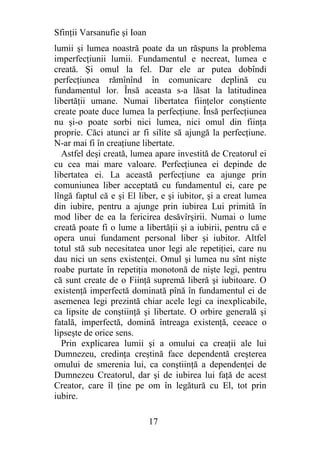 Sfinţii Varsanufie şi Ioan
lumii şi lumea noastră poate da un răspuns la problema
imperfecţiunii lumii. Fundamentul e necreat, lumea e
creată. Şi omul la fel. Dar ele ar putea dobîndi
perfecţiunea rămînînd în comunicare deplină cu
fundamentul lor. Însă aceasta s-a lăsat la latitudinea
libertăţii umane. Numai libertatea fiinţelor conştiente
create poate duce lumea la perfecţiune. Însă perfecţiunea
nu şi-o poate sorbi nici lumea, nici omul din fiinţa
proprie. Căci atunci ar fi silite să ajungă la perfecţiune.
N-ar mai fi în creaţiune libertate.
  Astfel deşi creată, lumea apare investită de Creatorul ei
cu cea mai mare valoare. Perfecţiunea ei depinde de
libertatea ei. La această perfecţiune ea ajunge prin
comuniunea liber acceptată cu fundamentul ei, care pe
lîngă faptul că e şi El liber, e şi iubitor, şi a creat lumea
din iubire, pentru a ajunge prin iubirea Lui primită în
mod liber de ea la fericirea desăvîrşirii. Numai o lume
creată poate fi o lume a libertăţii şi a iubirii, pentru că e
opera unui fundament personal liber şi iubitor. Altfel
totul stă sub necesitatea unor legi ale repetiţiei, care nu
dau nici un sens existenţei. Omul şi lumea nu sînt nişte
roabe purtate în repetiţia monotonă de nişte legi, pentru
că sunt create de o Fiinţă supremă liberă şi iubitoare. O
existenţă imperfectă dominată pînă în fundamentul ei de
asemenea legi prezintă chiar acele legi ca inexplicabile,
ca lipsite de conştiinţă şi libertate. O orbire generală şi
fatală, imperfectă, domină întreaga existenţă, ceeace o
lipseşte de orice sens.
  Prin explicarea lumii şi a omului ca creaţii ale lui
Dumnezeu, credinţa creştină face dependentă creşterea
omului de smerenia lui, ca conştiinţă a dependenţei de
Dumnezeu Creatorul, dar şi de iubirea lui faţă de acest
Creator, care îl ţine pe om în legătură cu El, tot prin
iubire.

                             17
 