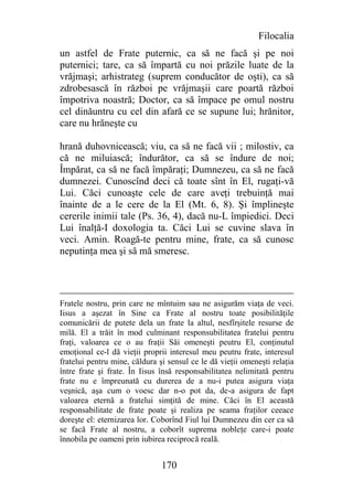 Filocalia
un astfel de Frate puternic, ca să ne facă şi pe noi
puternici; tare, ca să împartă cu noi prăzile luate de la
vrăjmaşi; arhistrateg (suprem conducător de oşti), ca să
zdrobesască în război pe vrăjmaşii care poartă război
împotriva noastră; Doctor, ca să împace pe omul nostru
cel dinăuntru cu cel din afară ce se supune lui; hrănitor,
care nu hrăneşte cu

hrană duhovnicească; viu, ca să ne facă vii ; milostiv, ca
că ne miluiască; îndurător, ca să se îndure de noi;
Împărat, ca să ne facă împăraţi; Dumnezeu, ca să ne facă
dumnezei. Cunoscînd deci că toate sînt în El, rugaţi-vă
Lui. Căci cunoaşte cele de care aveţi trebuinţă mai
înainte de a le cere de la El (Mt. 6, 8). Şi împlineşte
cererile inimii tale (Ps. 36, 4), dacă nu-L împiedici. Deci
Lui înalţă-I doxologia ta. Căci Lui se cuvine slava în
veci. Amin. Roagă-te pentru mine, frate, ca să cunosc
neputinţa mea şi să mă smeresc.




Fratele nostru, prin care ne mîntuim sau ne asigurăm viaţa de veci.
Iisus a aşezat în Sine ca Frate al nostru toate posibilităţile
comunicării de putete dela un frate la altul, nesfîrşitele resurse de
milă. El a trăit în mod culminant responsubilitatea fratelui pentru
fraţi, valoarea ce o au fraţii Săi omeneşti peutru El, conţinutul
emoţional ce-l dă vieţii proprii interesul meu peutru frate, interesul
fratelui pentru mine, căldura şi sensul ce le dă vieţii omeneşti relaţia
între frate şi frate. În Iisus însă responsabilitatea nelimitată pentru
frate nu e împreunată cu durerea de a nu-i putea asigura viaţa
veşnică, aşa cum o voesc dar n-o pot da, de-a asigura de fapt
valoarea eternă a fratelui simţită de mine. Căci în El această
responsabilitate de frate poate şi realiza pe seama fraţilor ceeace
doreşte el: eternizarea lor. Coborînd Fiul lui Dumnezeu din cer ca să
se facă Frate al nostru, a coborît suprema nobleţe care-i poate
înnobila pe oameni prin iubirea reciprocă reală.


                               170
 